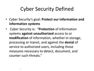 Cyber Security Defined
• Cyber Security’s goal: Protect our information and
information systems
• Cyber Security is: “Protection of information
systems against unauthorized access to or
modification of information, whether in storage,
processing or transit, and against the denial of
service to authorized users, including those
measures necessary to detect, document, and
counter such threats.”
9
 