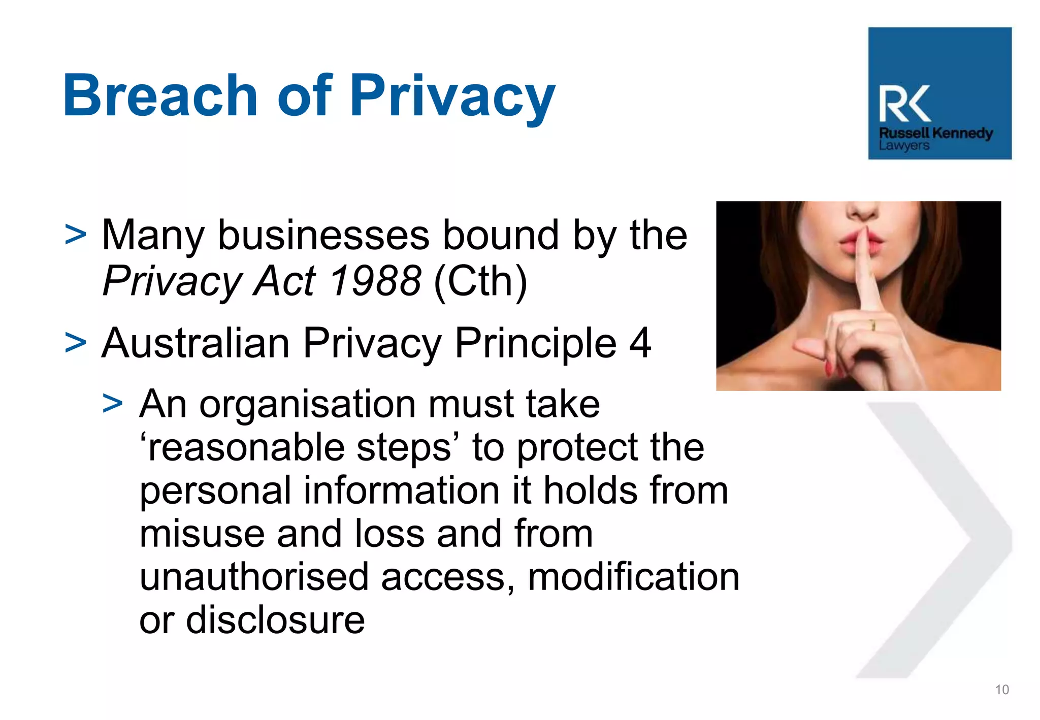 > Many businesses bound by the
Privacy Act 1988 (Cth)
> Australian Privacy Principle 4
> An organisation must take
‘reasonable steps’ to protect the
personal information it holds from
misuse and loss and from
unauthorised access, modification
or disclosure
Breach of Privacy
10
 