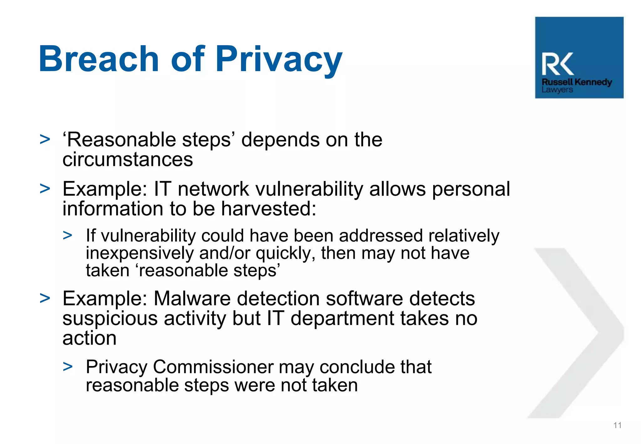 > ‘Reasonable steps’ depends on the
circumstances
> Example: IT network vulnerability allows personal
information to be harvested:
> If vulnerability could have been addressed relatively
inexpensively and/or quickly, then may not have
taken ‘reasonable steps’
> Example: Malware detection software detects
suspicious activity but IT department takes no
action
> Privacy Commissioner may conclude that
reasonable steps were not taken
Breach of Privacy
11
 