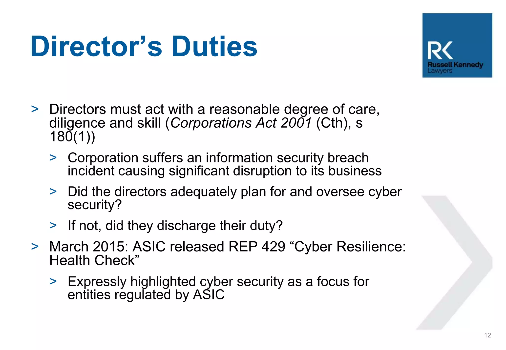 > Directors must act with a reasonable degree of care,
diligence and skill (Corporations Act 2001 (Cth), s
180(1))
> Corporation suffers an information security breach
incident causing significant disruption to its business
> Did the directors adequately plan for and oversee cyber
security?
> If not, did they discharge their duty?
> March 2015: ASIC released REP 429 “Cyber Resilience:
Health Check”
> Expressly highlighted cyber security as a focus for
entities regulated by ASIC
Director’s Duties
12
 