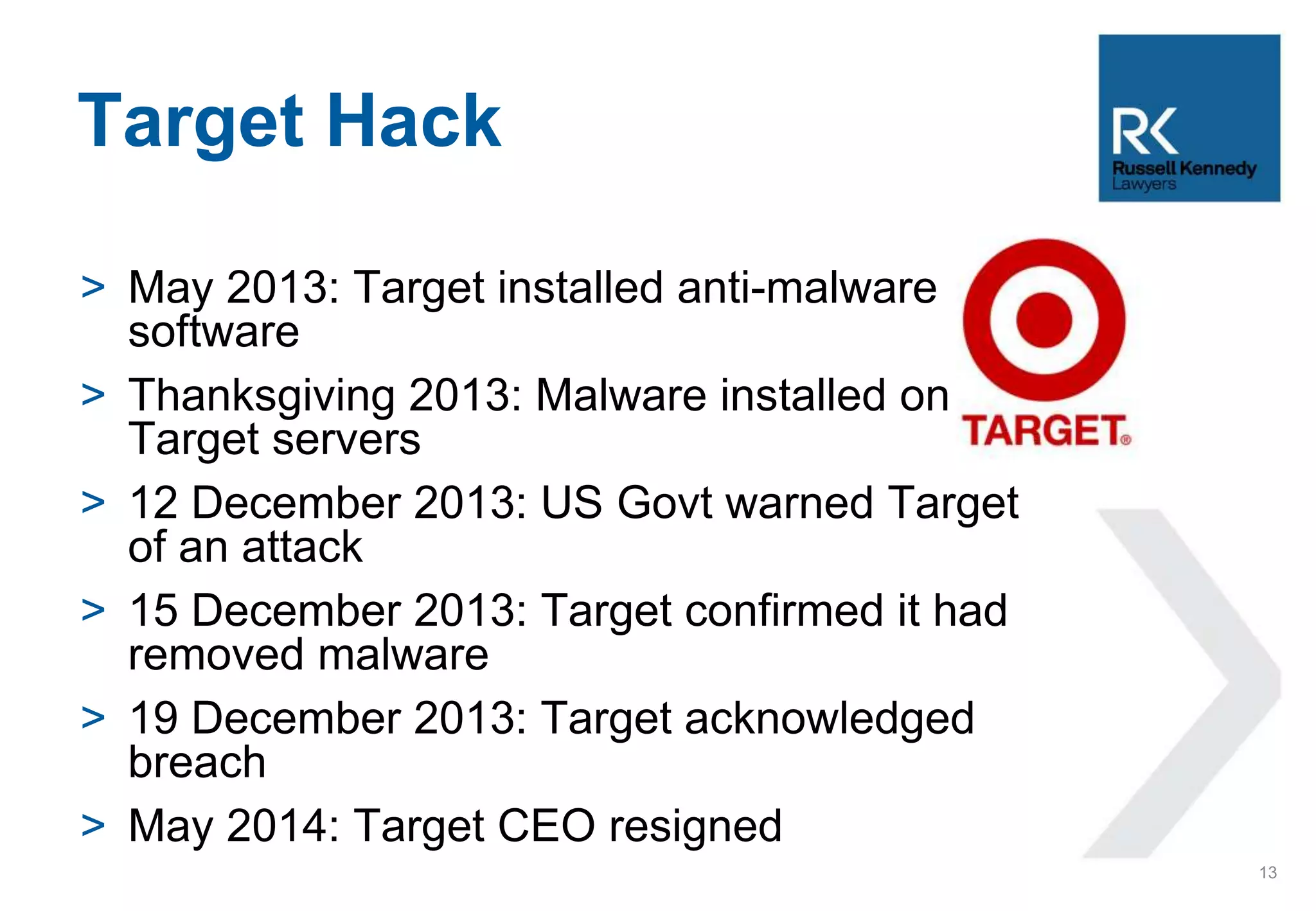 > May 2013: Target installed anti-malware
software
> Thanksgiving 2013: Malware installed on
Target servers
> 12 December 2013: US Govt warned Target
of an attack
> 15 December 2013: Target confirmed it had
removed malware
> 19 December 2013: Target acknowledged
breach
> May 2014: Target CEO resigned
Target Hack
13
 