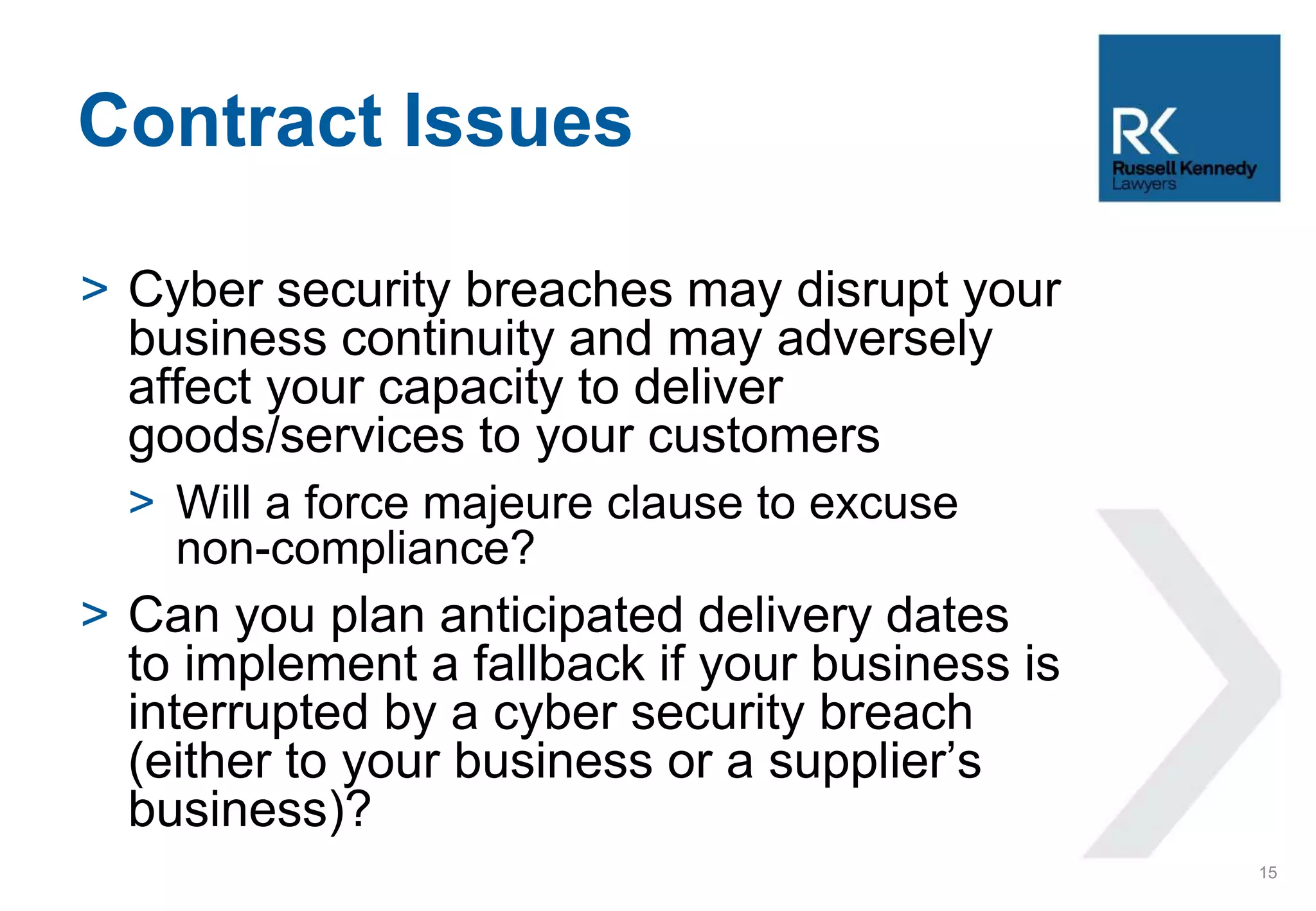 > Cyber security breaches may disrupt your
business continuity and may adversely
affect your capacity to deliver
goods/services to your customers
> Will a force majeure clause to excuse
non-compliance?
> Can you plan anticipated delivery dates
to implement a fallback if your business is
interrupted by a cyber security breach
(either to your business or a supplier’s
business)?
Contract Issues
15
 