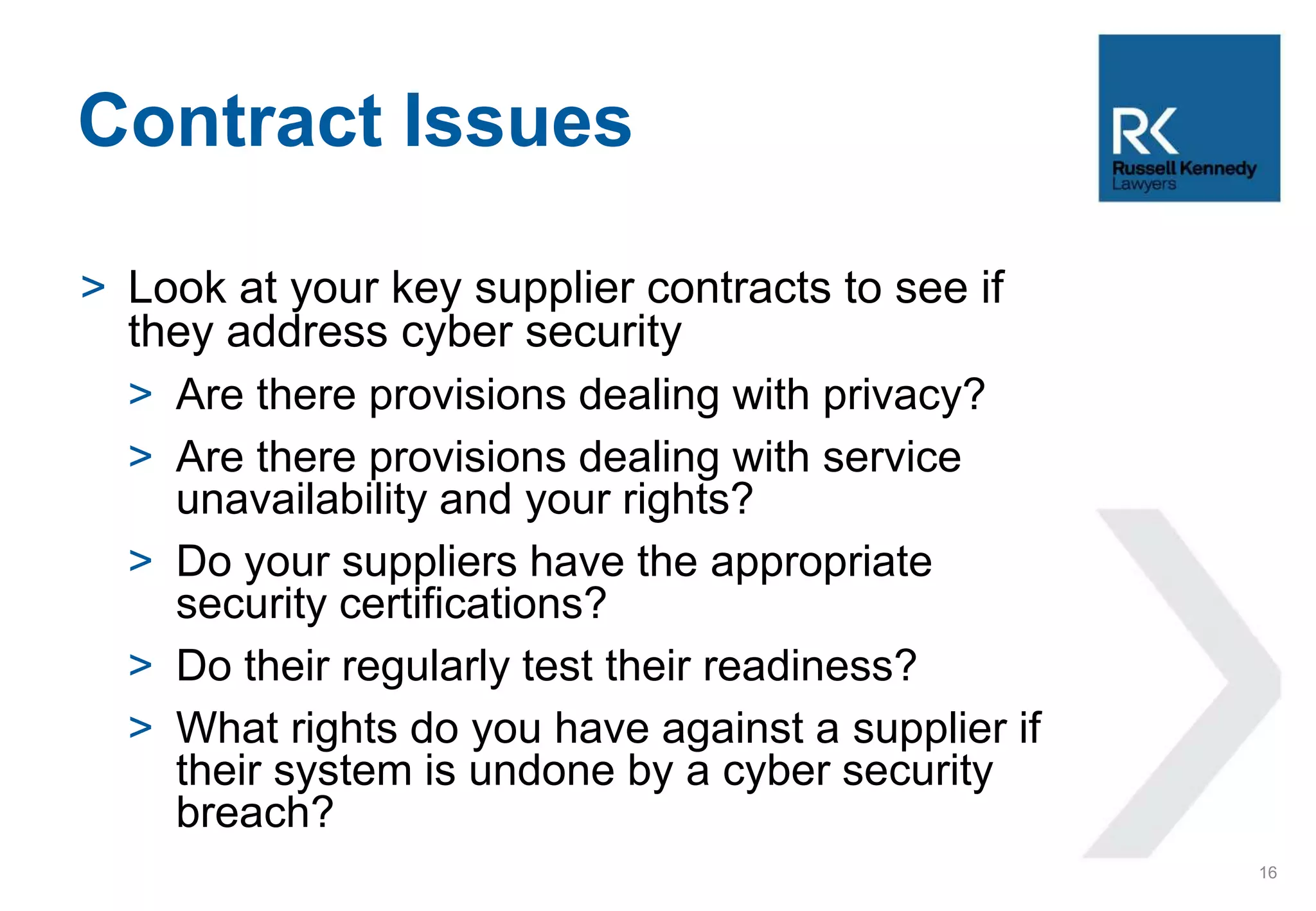 > Look at your key supplier contracts to see if
they address cyber security
> Are there provisions dealing with privacy?
> Are there provisions dealing with service
unavailability and your rights?
> Do your suppliers have the appropriate
security certifications?
> Do their regularly test their readiness?
> What rights do you have against a supplier if
their system is undone by a cyber security
breach?
Contract Issues
16
 