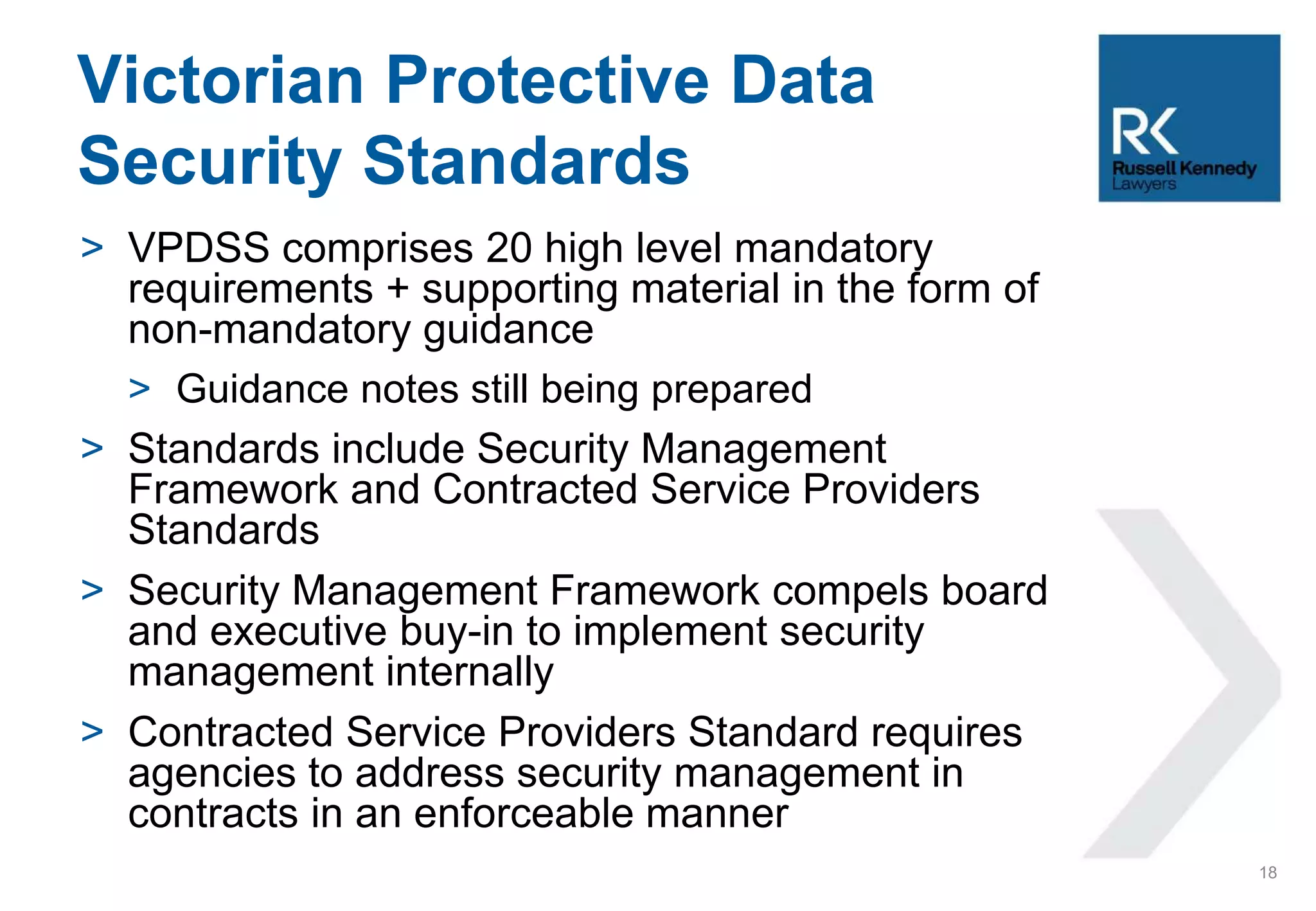 > VPDSS comprises 20 high level mandatory
requirements + supporting material in the form of
non-mandatory guidance
> Guidance notes still being prepared
> Standards include Security Management
Framework and Contracted Service Providers
Standards
> Security Management Framework compels board
and executive buy-in to implement security
management internally
> Contracted Service Providers Standard requires
agencies to address security management in
contracts in an enforceable manner
Victorian Protective Data
Security Standards
18
 