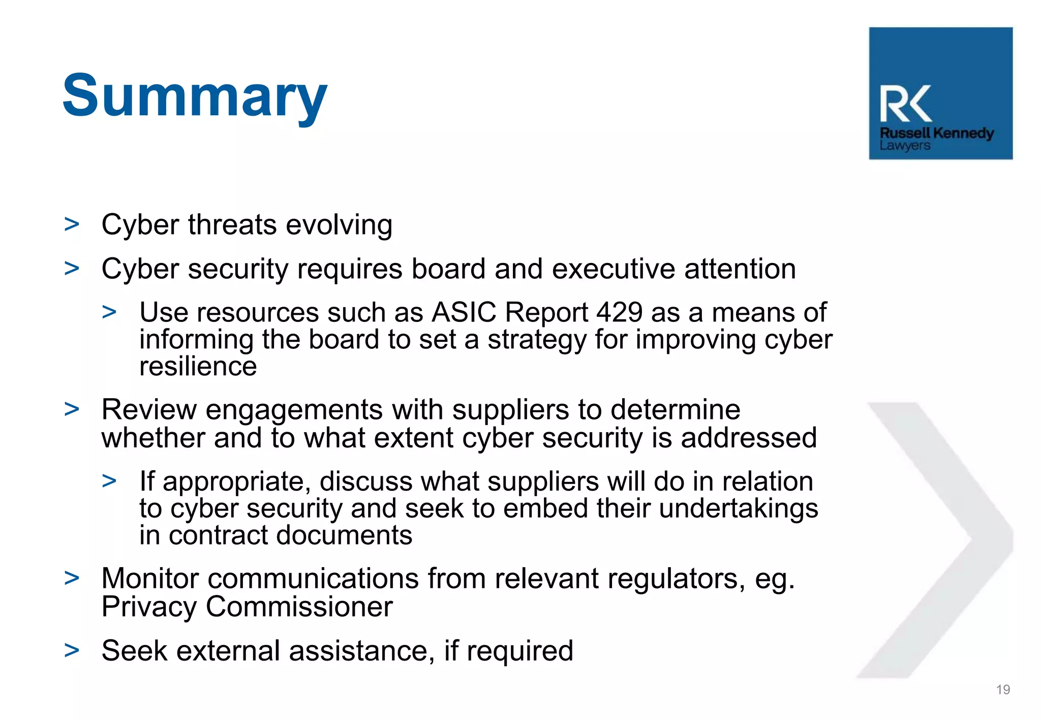 > Cyber threats evolving
> Cyber security requires board and executive attention
> Use resources such as ASIC Report 429 as a means of
informing the board to set a strategy for improving cyber
resilience
> Review engagements with suppliers to determine
whether and to what extent cyber security is addressed
> If appropriate, discuss what suppliers will do in relation
to cyber security and seek to embed their undertakings
in contract documents
> Monitor communications from relevant regulators, eg.
Privacy Commissioner
> Seek external assistance, if required
Summary
19
 
