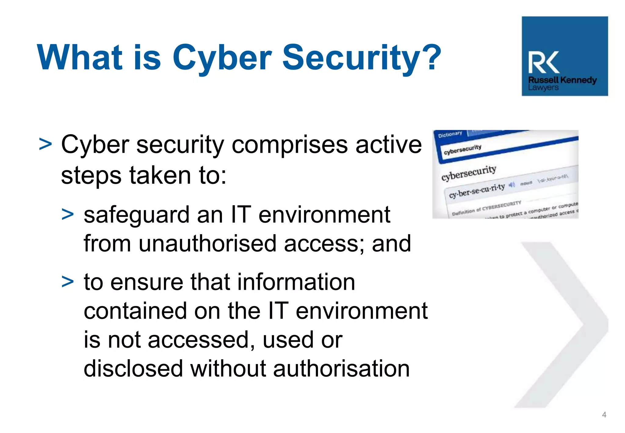 > Cyber security comprises active
steps taken to:
> safeguard an IT environment
from unauthorised access; and
> to ensure that information
contained on the IT environment
is not accessed, used or
disclosed without authorisation
What is Cyber Security?
4
 