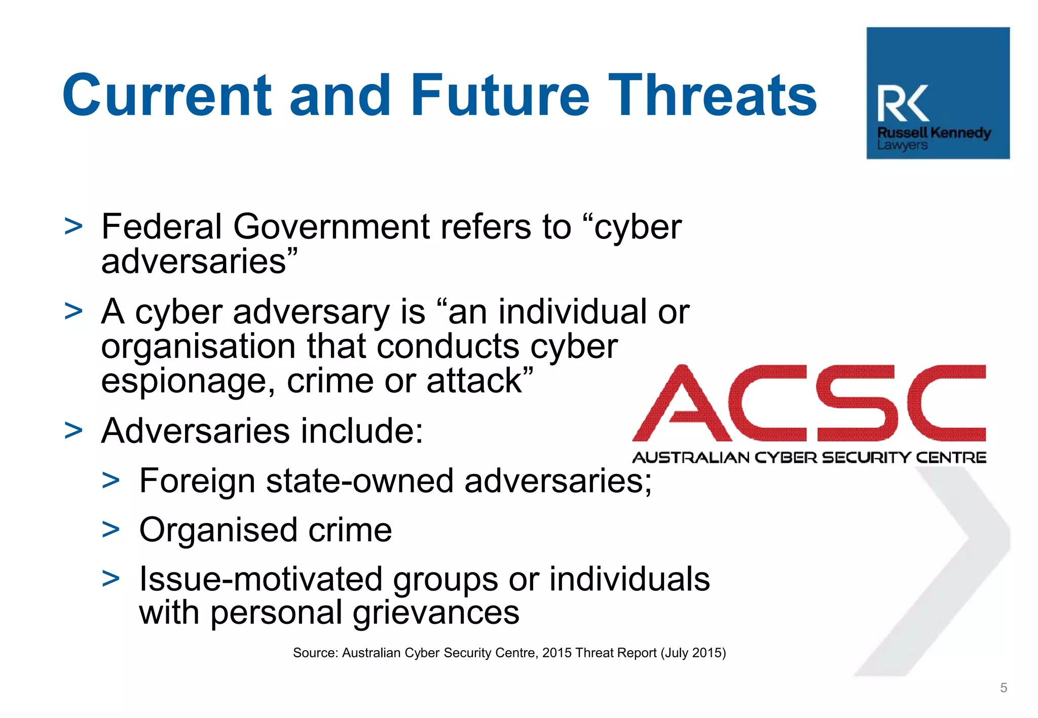 > Federal Government refers to “cyber
adversaries”
> A cyber adversary is “an individual or
organisation that conducts cyber
espionage, crime or attack”
> Adversaries include:
> Foreign state-owned adversaries;
> Organised crime
> Issue-motivated groups or individuals
with personal grievances
Source: Australian Cyber Security Centre, 2015 Threat Report (July 2015)
Current and Future Threats
5
 