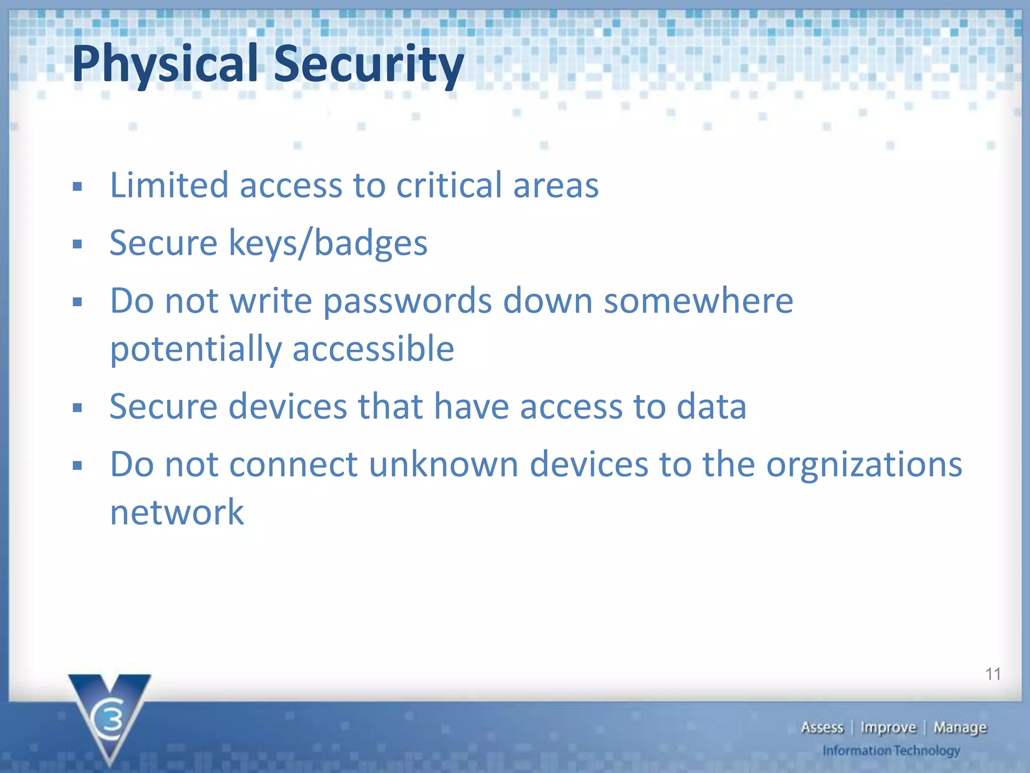  Limited access to critical areas
 Secure keys/badges
 Do not write passwords down somewhere
potentially accessible
 Secure devices that have access to data
 Do not connect unknown devices to the orgnizations
network
Physical Security
11
 