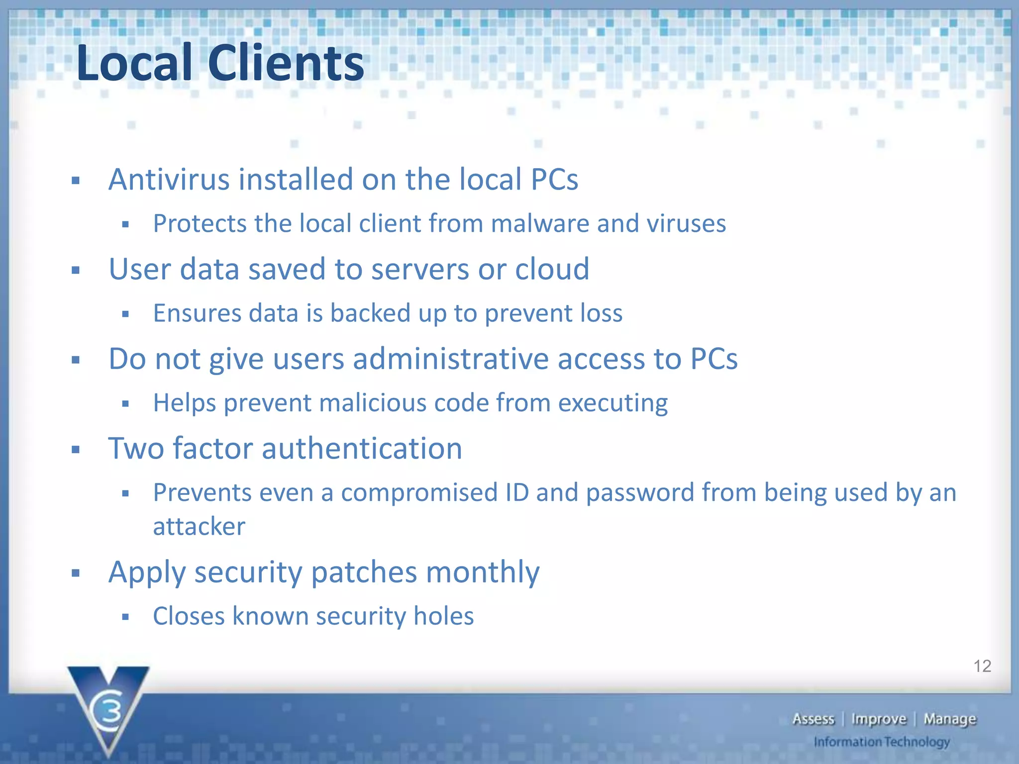  Antivirus installed on the local PCs
 Protects the local client from malware and viruses
 User data saved to servers or cloud
 Ensures data is backed up to prevent loss
 Do not give users administrative access to PCs
 Helps prevent malicious code from executing
 Two factor authentication
 Prevents even a compromised ID and password from being used by an
attacker
 Apply security patches monthly
 Closes known security holes
Local Clients
12
 