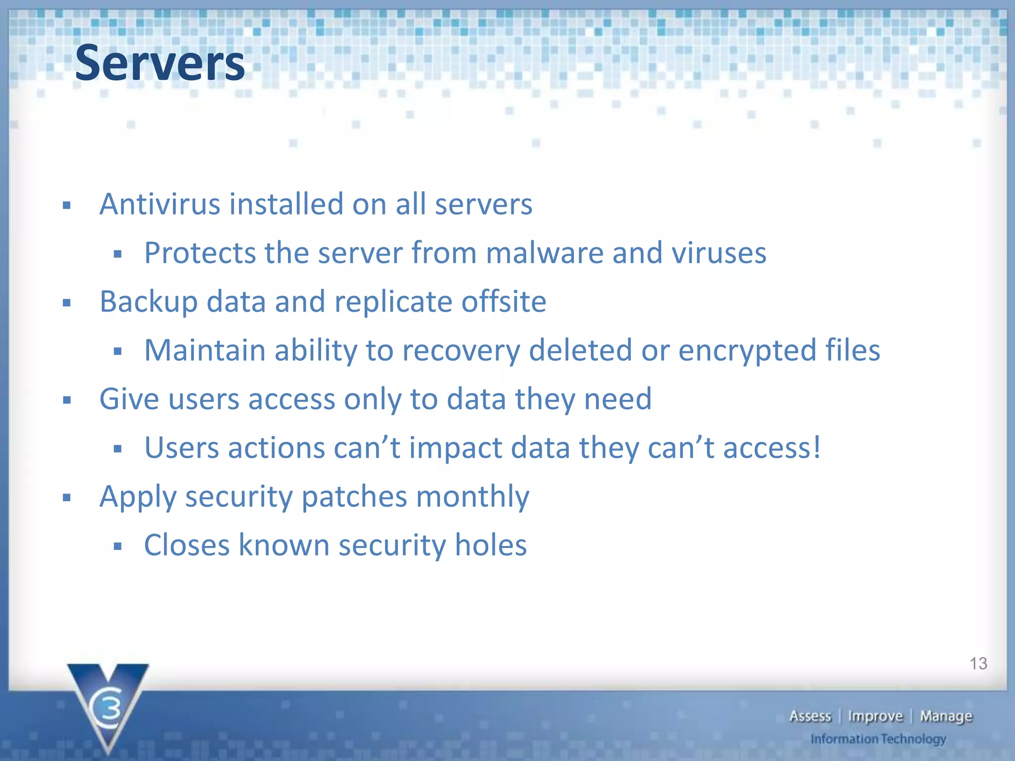 Antivirus installed on all servers
 Protects the server from malware and viruses
 Backup data and replicate offsite
 Maintain ability to recovery deleted or encrypted files
 Give users access only to data they need
 Users actions can’t impact data they can’t access!
 Apply security patches monthly
 Closes known security holes
Servers
13
 