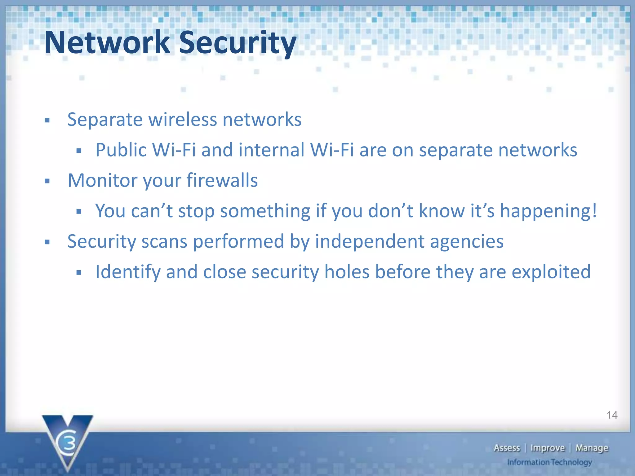  Separate wireless networks
 Public Wi-Fi and internal Wi-Fi are on separate networks
 Monitor your firewalls
 You can’t stop something if you don’t know it’s happening!
 Security scans performed by independent agencies
 Identify and close security holes before they are exploited
Network Security
14
 