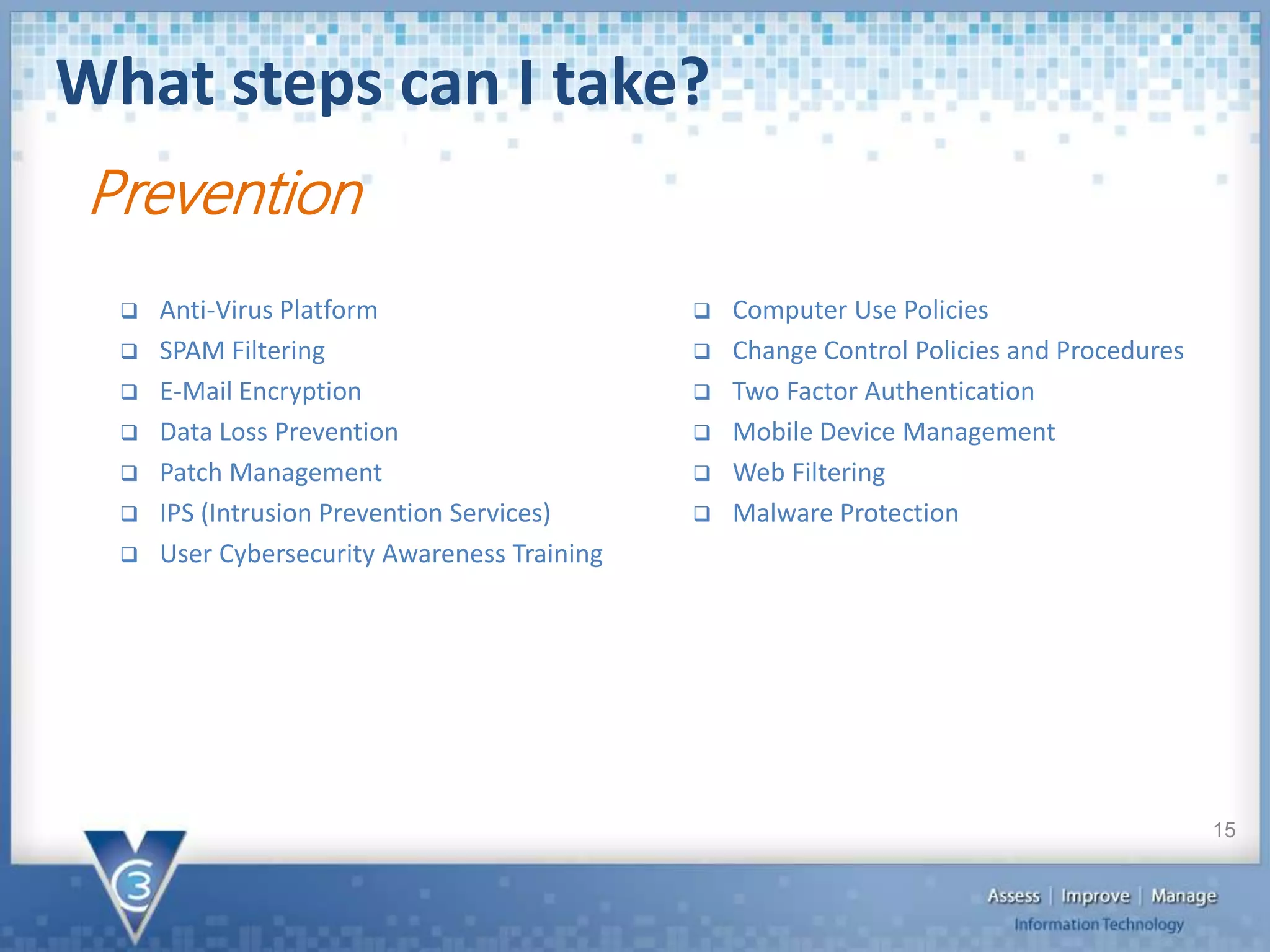 What steps can I take?
15
Prevention
 Anti-Virus Platform
 SPAM Filtering
 E-Mail Encryption
 Data Loss Prevention
 Patch Management
 IPS (Intrusion Prevention Services)
 User Cybersecurity Awareness Training
 Computer Use Policies
 Change Control Policies and Procedures
 Two Factor Authentication
 Mobile Device Management
 Web Filtering
 Malware Protection
 