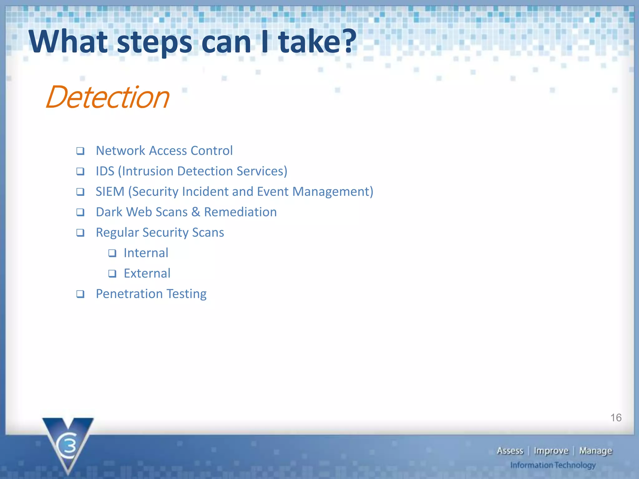 What steps can I take?
16
Detection
 Network Access Control
 IDS (Intrusion Detection Services)
 SIEM (Security Incident and Event Management)
 Dark Web Scans & Remediation
 Regular Security Scans
 Internal
 External
 Penetration Testing
 