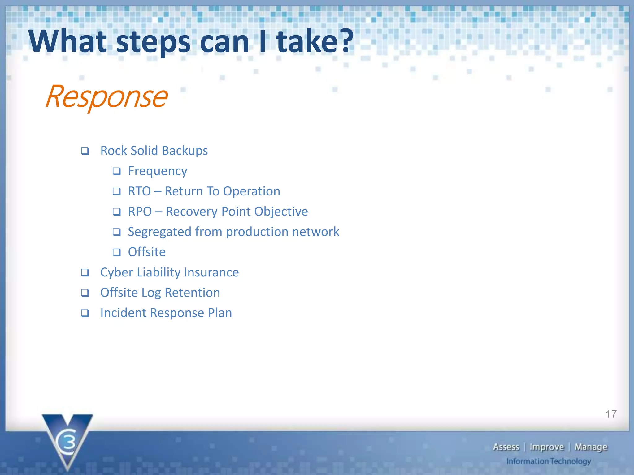 What steps can I take?
17
 Rock Solid Backups
 Frequency
 RTO – Return To Operation
 RPO – Recovery Point Objective
 Segregated from production network
 Offsite
 Cyber Liability Insurance
 Offsite Log Retention
 Incident Response Plan
Response
 