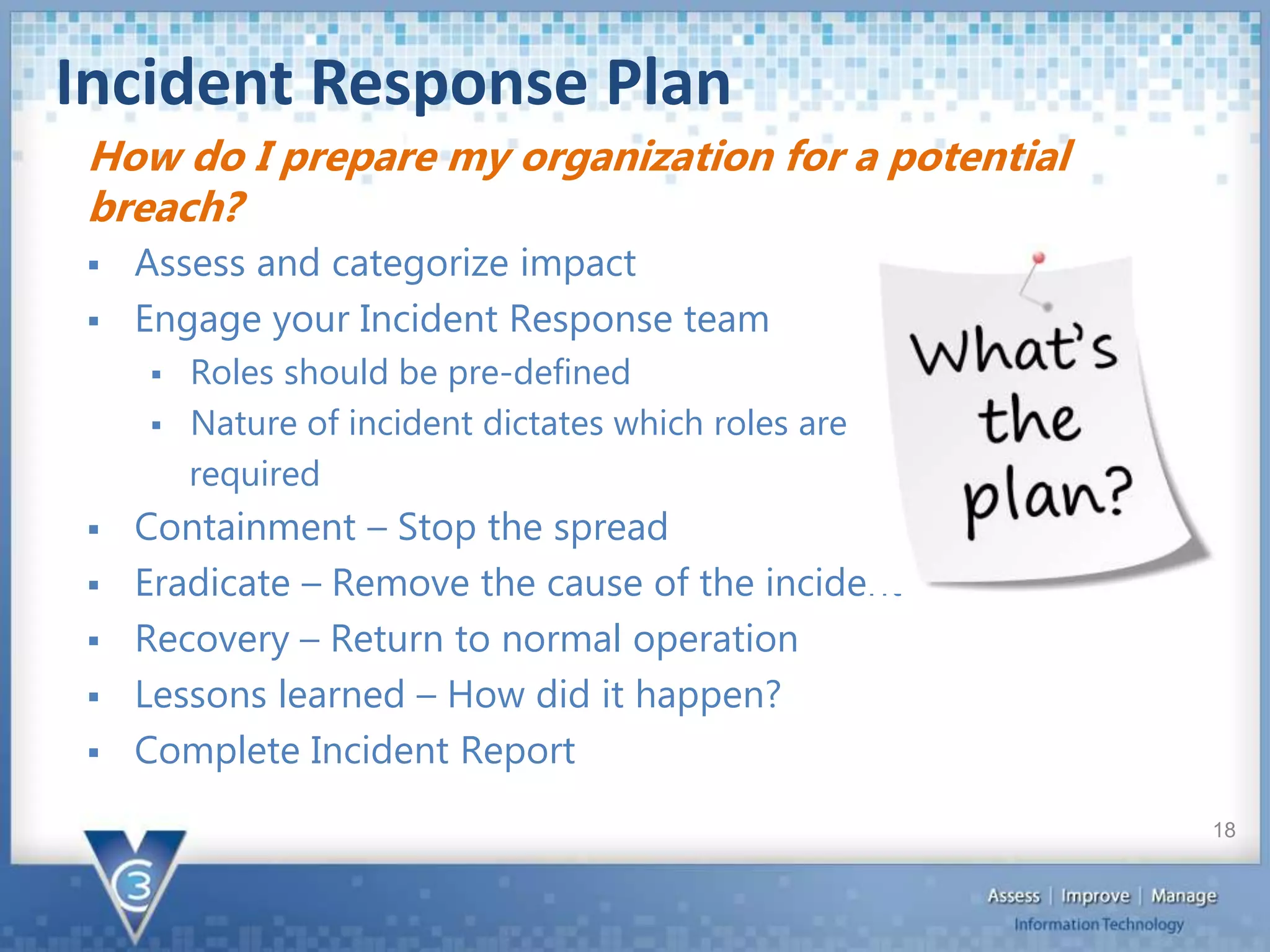 Incident Response Plan
 Assess and categorize impact
 Engage your Incident Response team
 Roles should be pre-defined
 Nature of incident dictates which roles are
required
 Containment – Stop the spread
 Eradicate – Remove the cause of the incident
 Recovery – Return to normal operation
 Lessons learned – How did it happen?
 Complete Incident Report
How do I prepare my organization for a potential
breach?
18
 