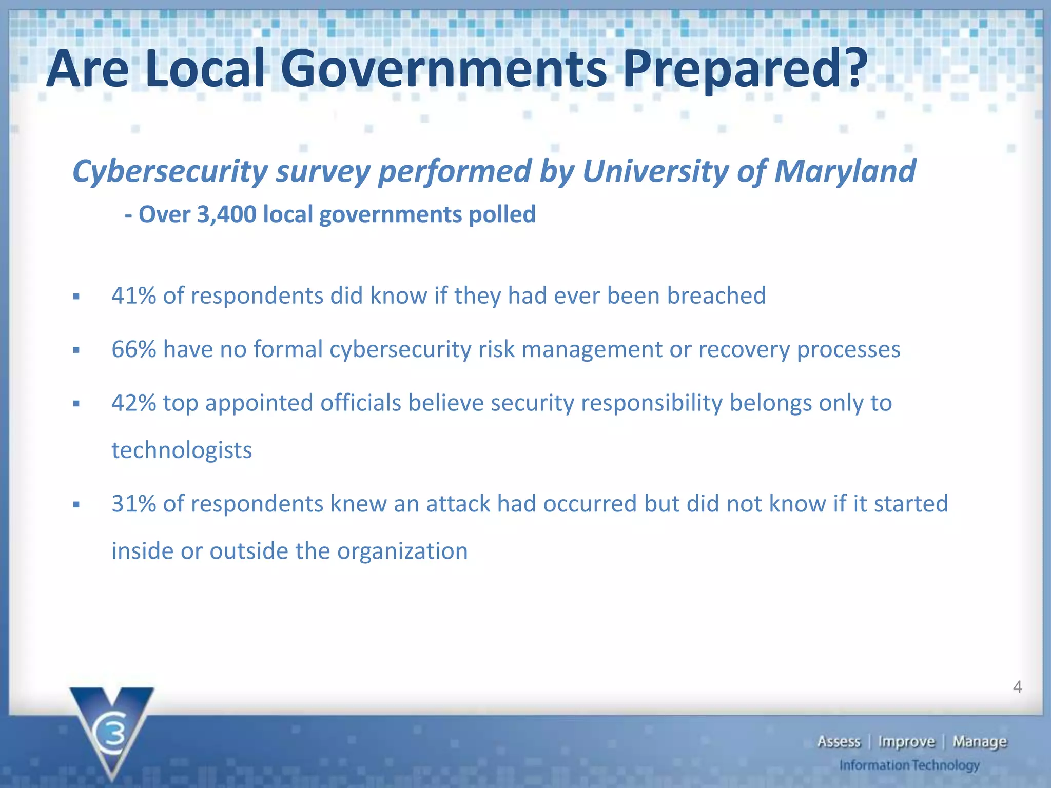 Are Local Governments Prepared?
 41% of respondents did know if they had ever been breached
 66% have no formal cybersecurity risk management or recovery processes
 42% top appointed officials believe security responsibility belongs only to
technologists
 31% of respondents knew an attack had occurred but did not know if it started
inside or outside the organization
Cybersecurity survey performed by University of Maryland
- Over 3,400 local governments polled
4
 