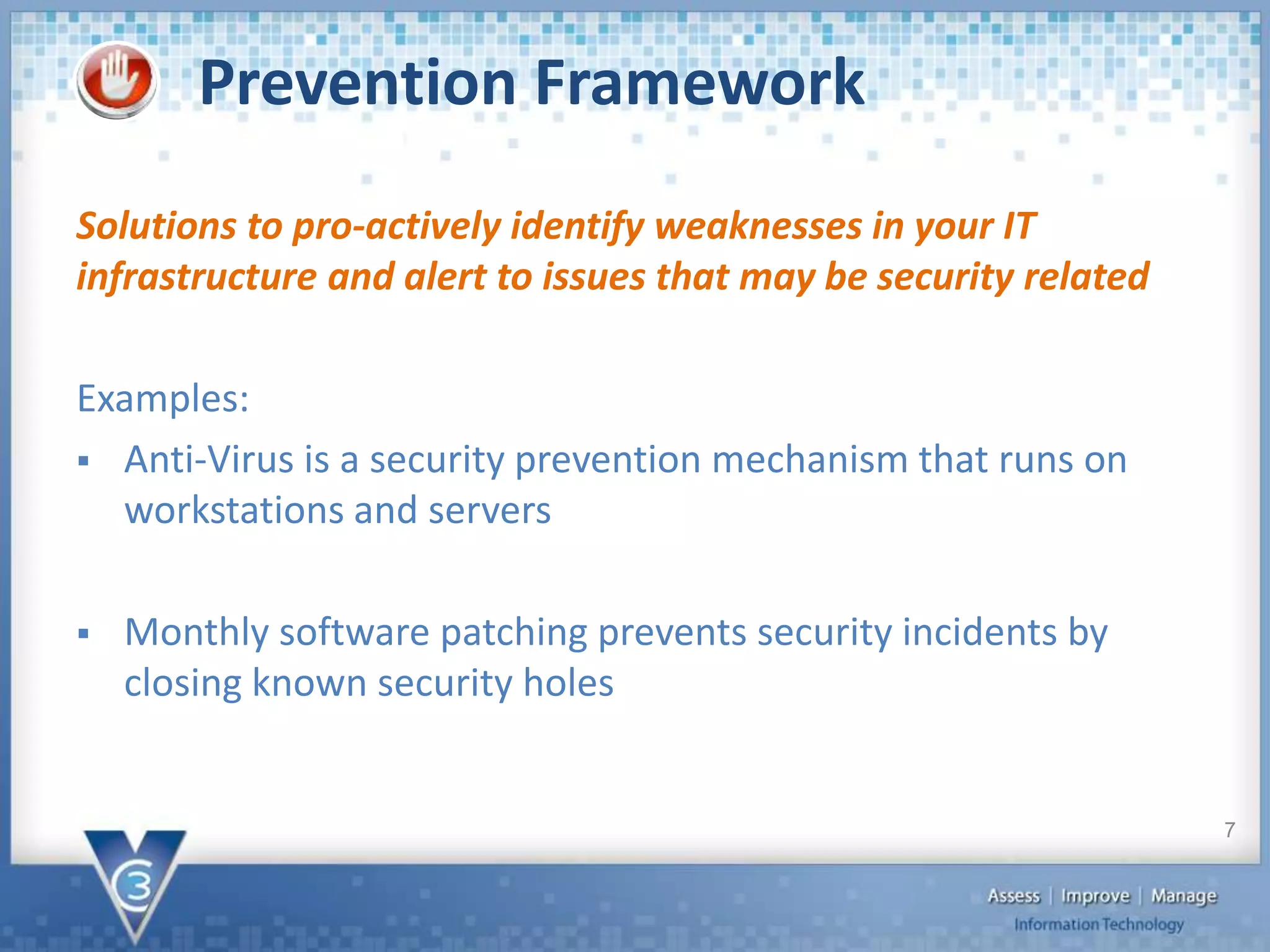 Prevention Framework
Solutions to pro-actively identify weaknesses in your IT
infrastructure and alert to issues that may be security related
Examples:
 Anti-Virus is a security prevention mechanism that runs on
workstations and servers
 Monthly software patching prevents security incidents by
closing known security holes
7
 
