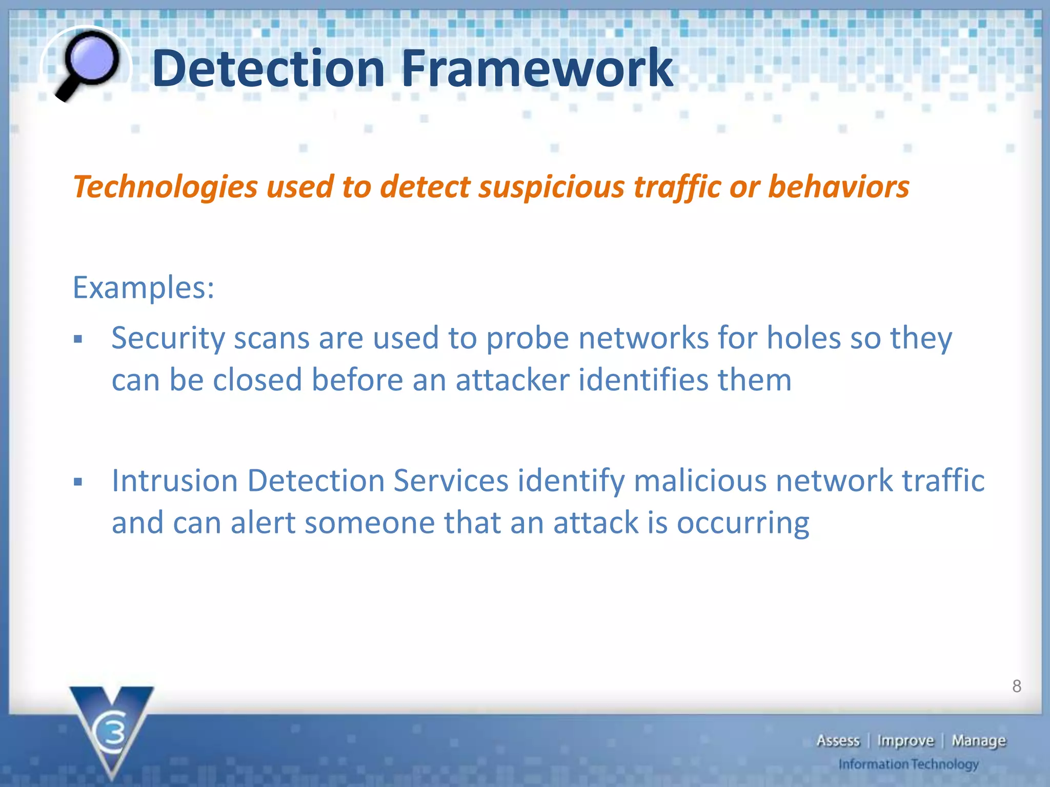 Detection Framework
Technologies used to detect suspicious traffic or behaviors
Examples:
 Security scans are used to probe networks for holes so they
can be closed before an attacker identifies them
 Intrusion Detection Services identify malicious network traffic
and can alert someone that an attack is occurring
8
 