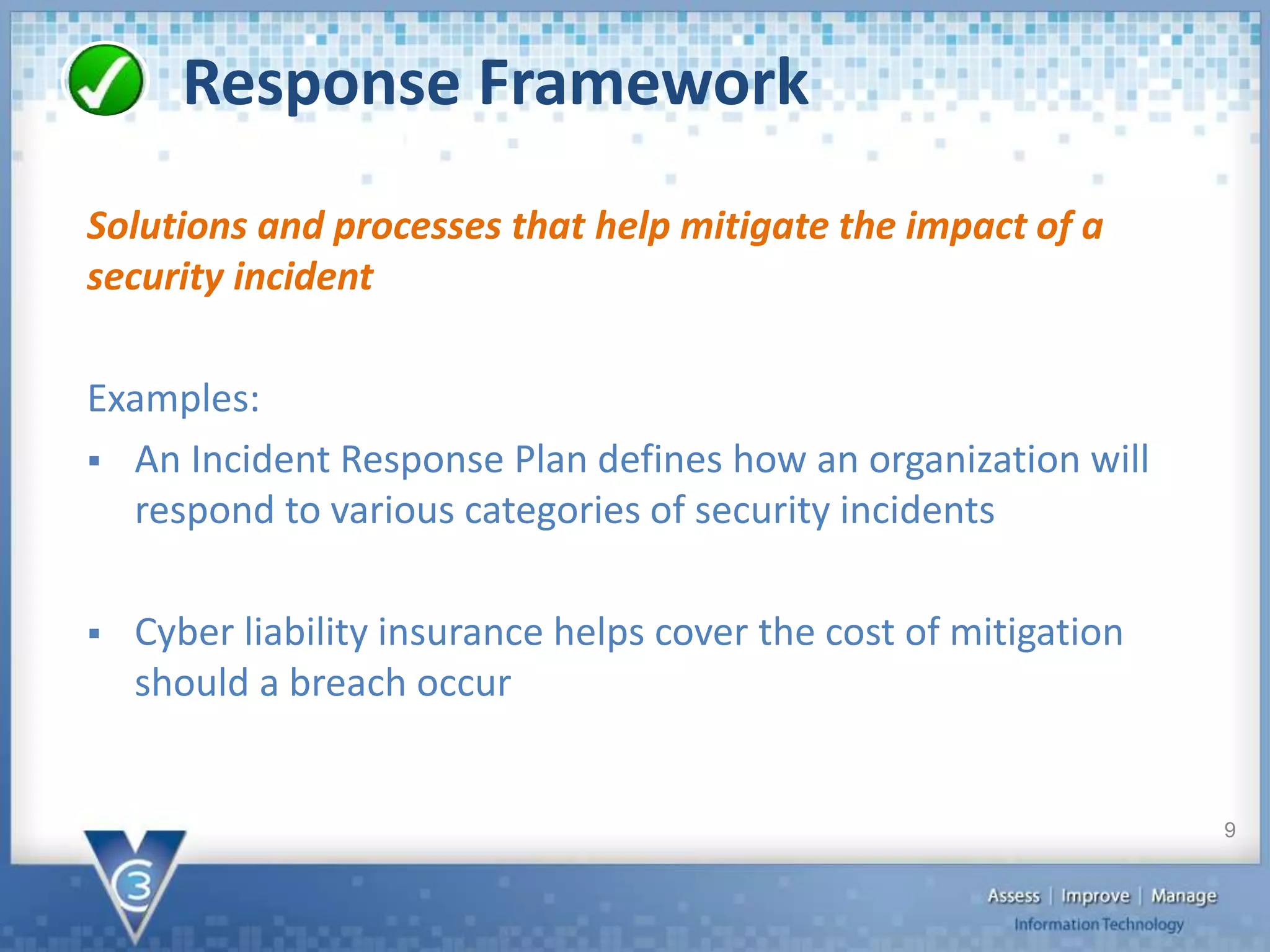 Response Framework
Solutions and processes that help mitigate the impact of a
security incident
Examples:
 An Incident Response Plan defines how an organization will
respond to various categories of security incidents
 Cyber liability insurance helps cover the cost of mitigation
should a breach occur
9
 