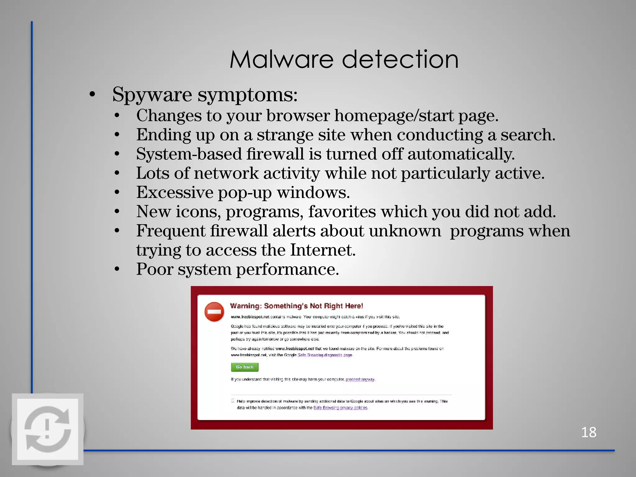 Malware detection
18
• Spyware symptoms:
• Changes to your browser homepage/start page.
• Ending up on a strange site when conducting a search.
• System-based ﬁrewall is turned off automatically.
• Lots of network activity while not particularly active.
• Excessive pop-up windows.
• New icons, programs, favorites which you did not add.
• Frequent ﬁrewall alerts about unknown programs when
trying to access the Internet.
• Poor system performance.
 
