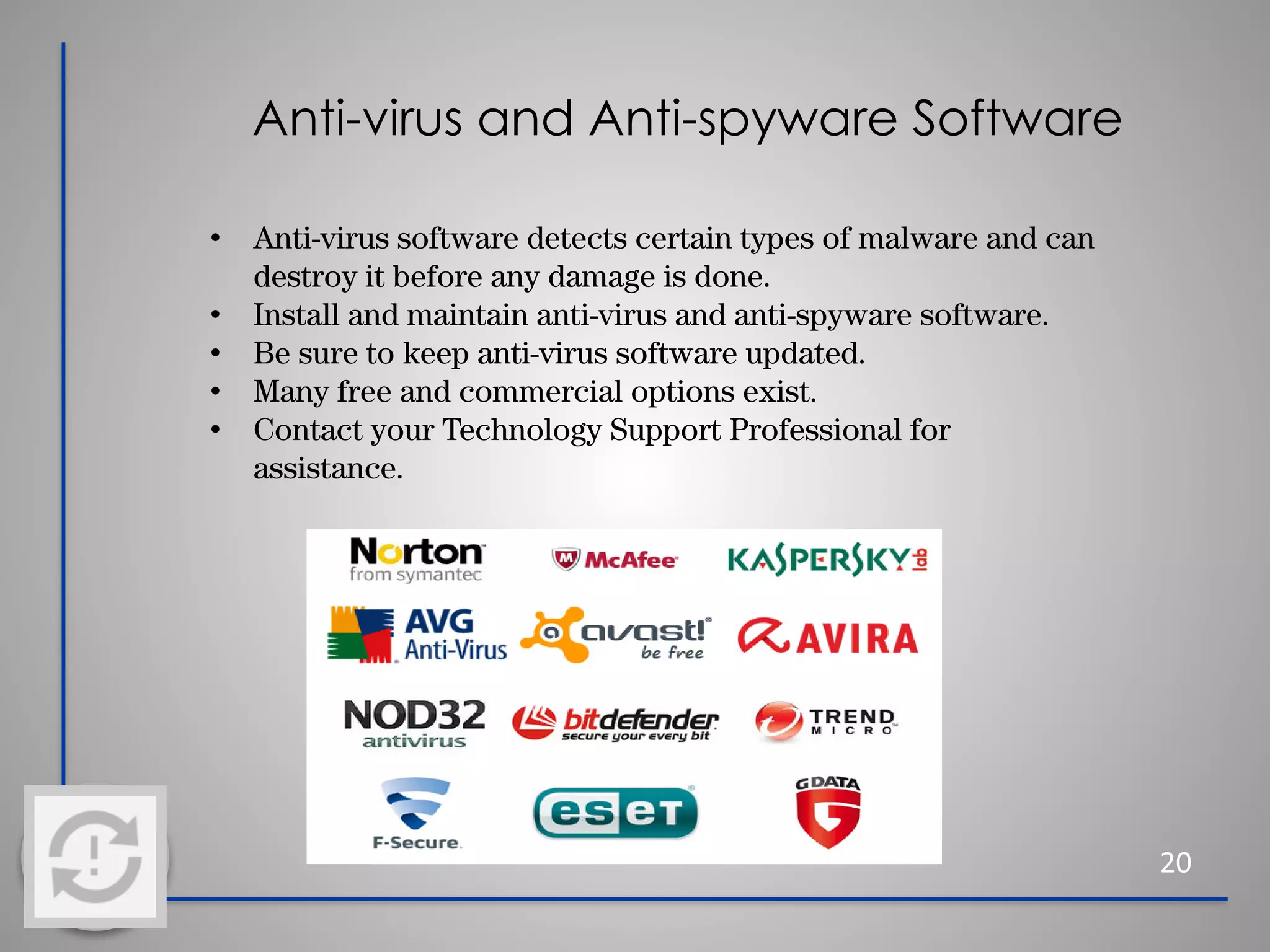Anti-virus and Anti-spyware Software
20
• Anti-virus software detects certain types of malware and can
destroy it before any damage is done.
• Install and maintain anti-virus and anti-spyware software.
• Be sure to keep anti-virus software updated.
• Many free and commercial options exist.
• Contact your Technology Support Professional for
assistance.
 