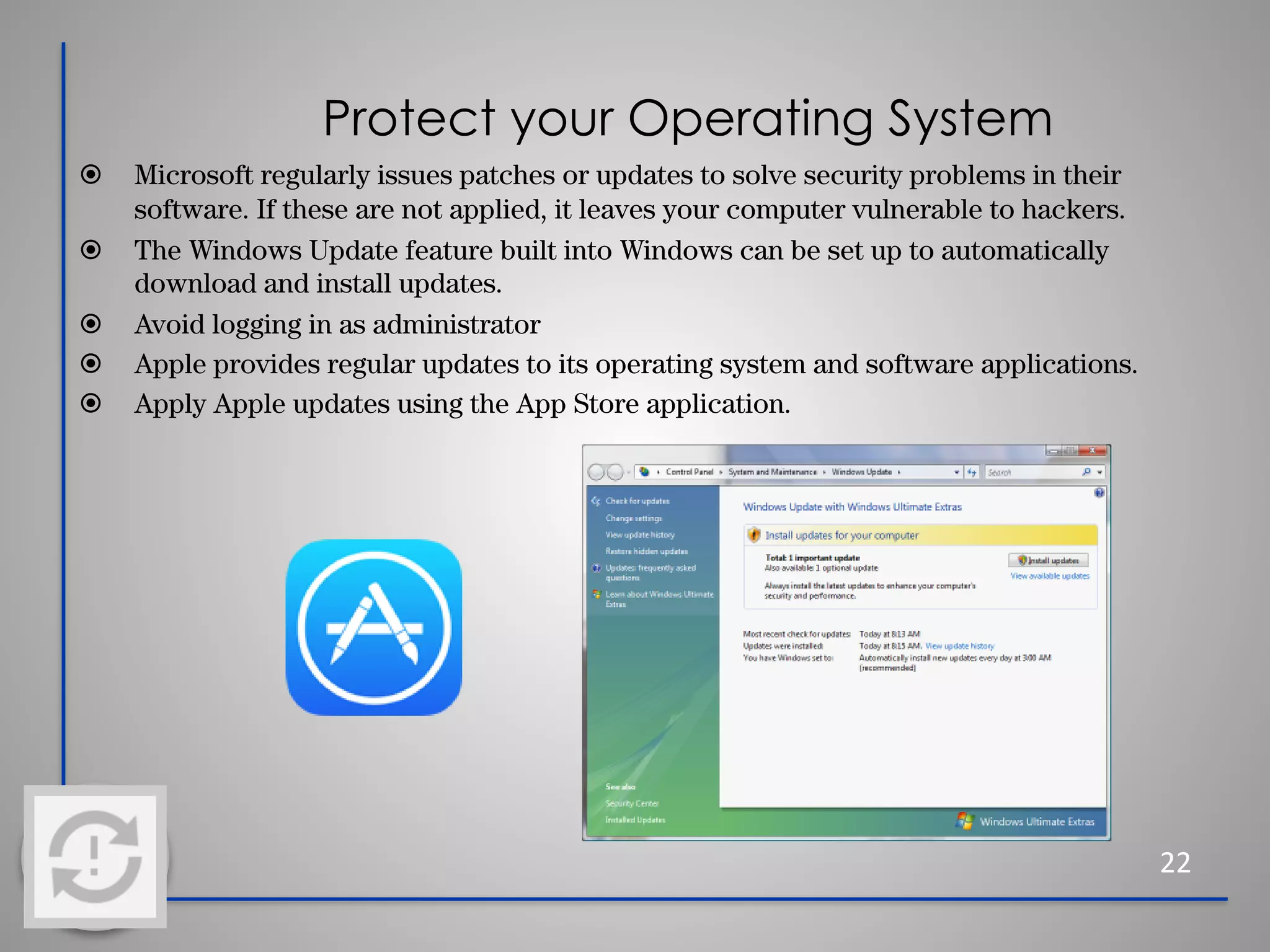 Protect your Operating System
22
⦿ Microsoft regularly issues patches or updates to solve security problems in their
software. If these are not applied, it leaves your computer vulnerable to hackers.
⦿ The Windows Update feature built into Windows can be set up to automatically
download and install updates.
⦿ Avoid logging in as administrator
⦿ Apple provides regular updates to its operating system and software applications.
⦿ Apply Apple updates using the App Store application.
 