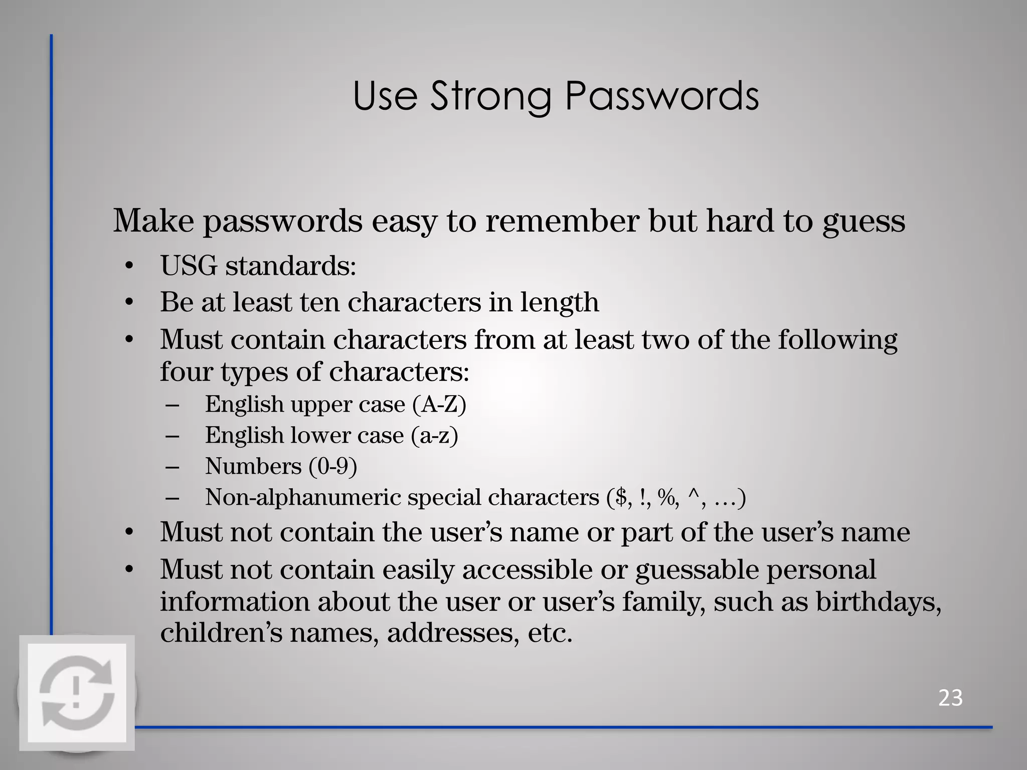 Use Strong Passwords
Make passwords easy to remember but hard to guess
• USG standards:
• Be at least ten characters in length
• Must contain characters from at least two of the following
four types of characters:
– English upper case (A-Z)
– English lower case (a-z)
– Numbers (0-9)
– Non-alphanumeric special characters ($, !, %, ^, …)
• Must not contain the user’s name or part of the user’s name
• Must not contain easily accessible or guessable personal
information about the user or user’s family, such as birthdays,
children’s names, addresses, etc.
23
 