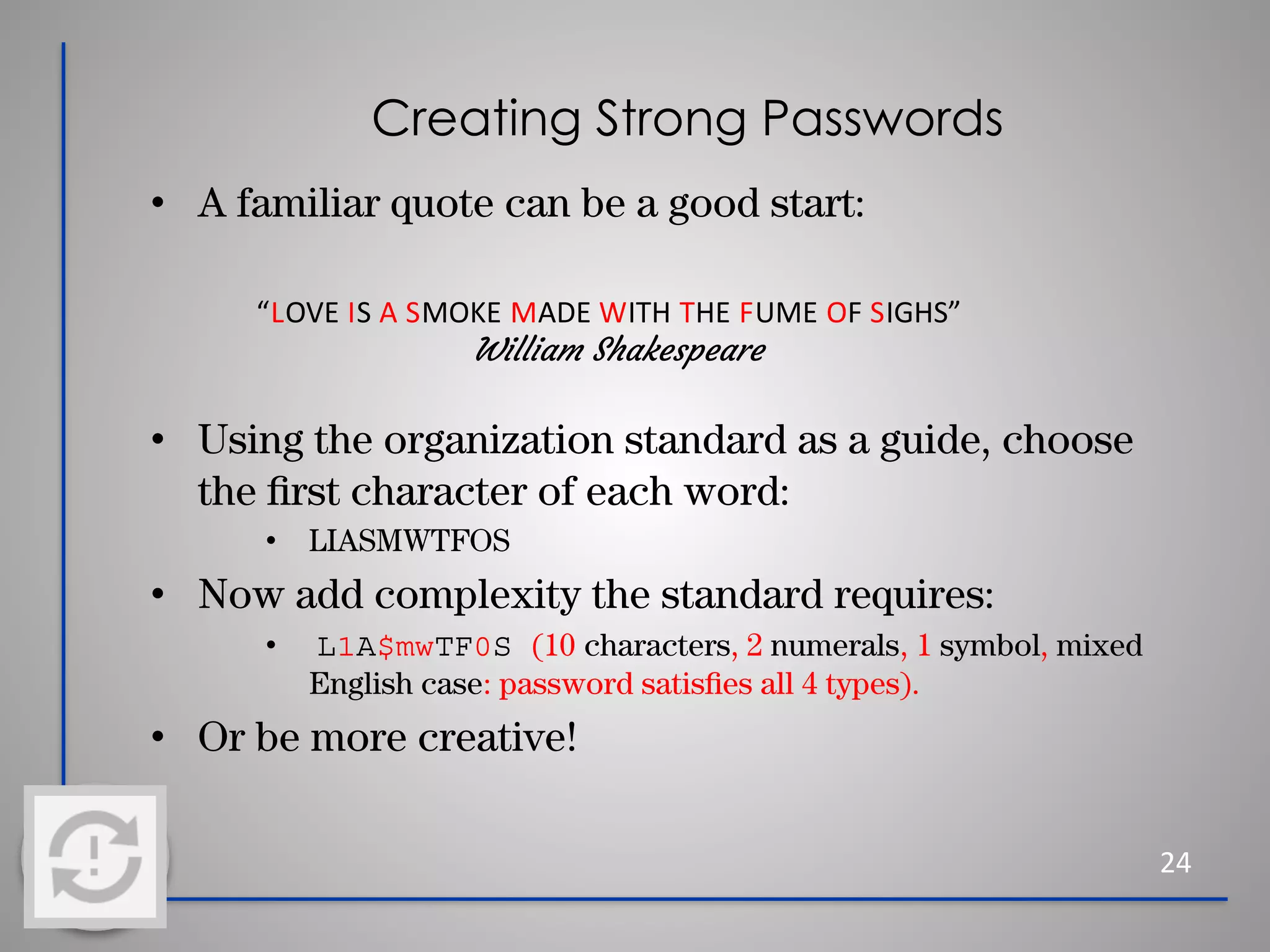 Creating Strong Passwords
• A familiar quote can be a good start:
• Using the organization standard as a guide, choose
the ﬁrst character of each word:
• LIASMWTFOS
• Now add complexity the standard requires:
• L1A$mwTF0S (10 characters, 2 numerals, 1 symbol, mixed
English case: password satisﬁes all 4 types).
• Or be more creative!
24
“LOVE IS A SMOKE MADE WITH THE FUME OF SIGHS”
William Shakespeare
 