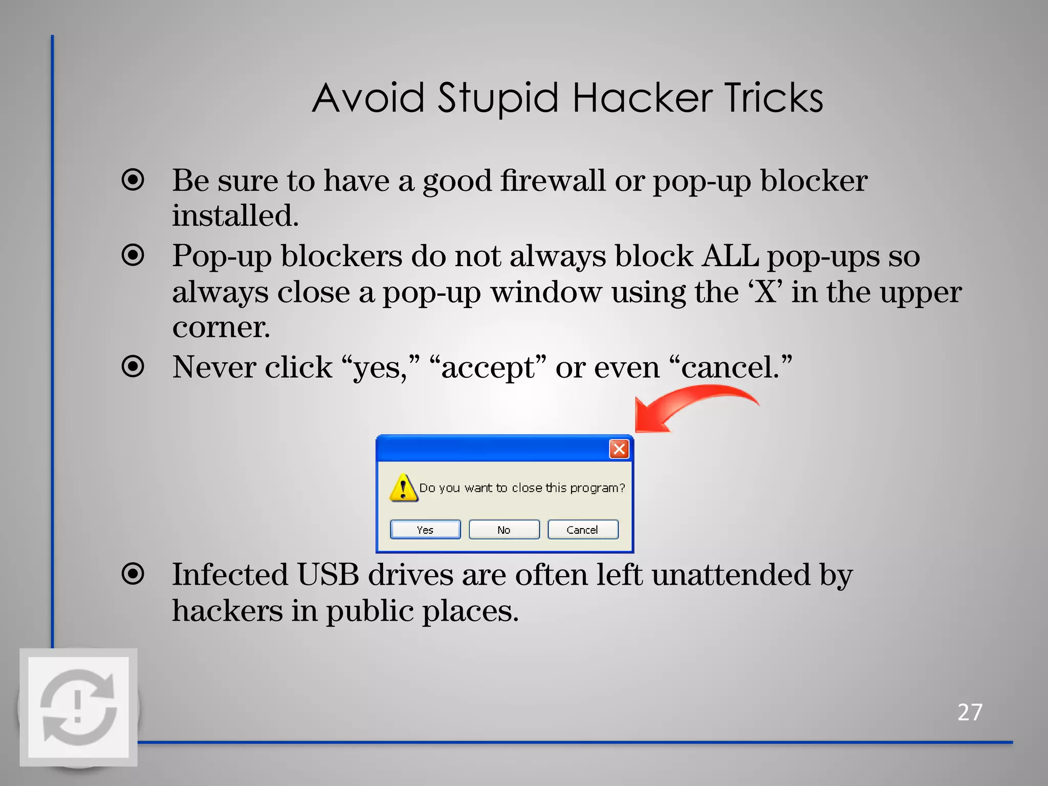 Avoid Stupid Hacker Tricks
⦿ Be sure to have a good ﬁrewall or pop-up blocker
installed.
⦿ Pop-up blockers do not always block ALL pop-ups so
always close a pop-up window using the ‘X’ in the upper
corner.
⦿ Never click “yes,” “accept” or even “cancel.”
⦿ Infected USB drives are often left unattended by
hackers in public places.
27
 