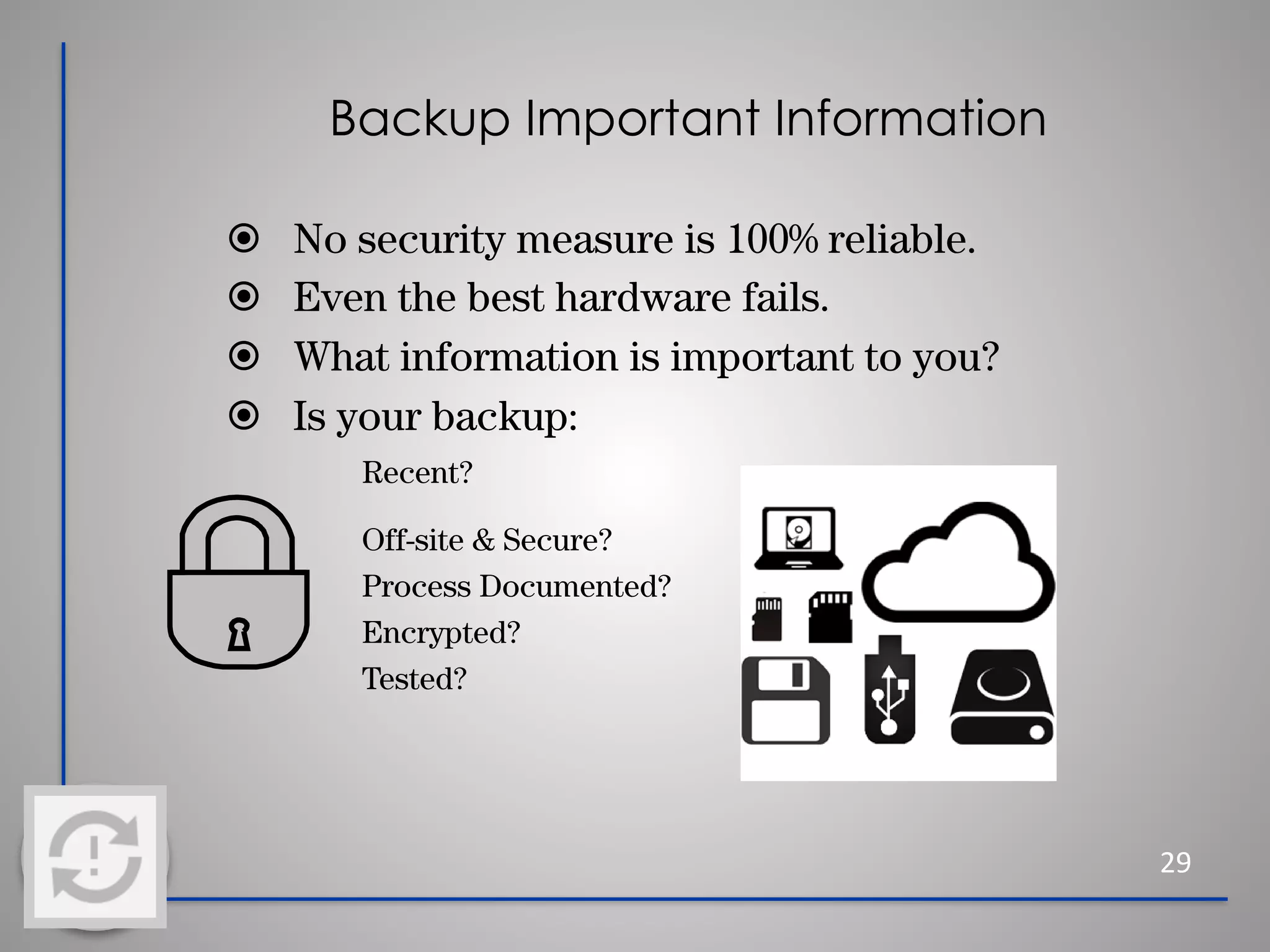 Backup Important Information
29
⦿ No security measure is 100% reliable.
⦿ Even the best hardware fails.
⦿ What information is important to you?
⦿ Is your backup:
Recent?
Off-site & Secure?
Process Documented?
Encrypted?
Tested?
 