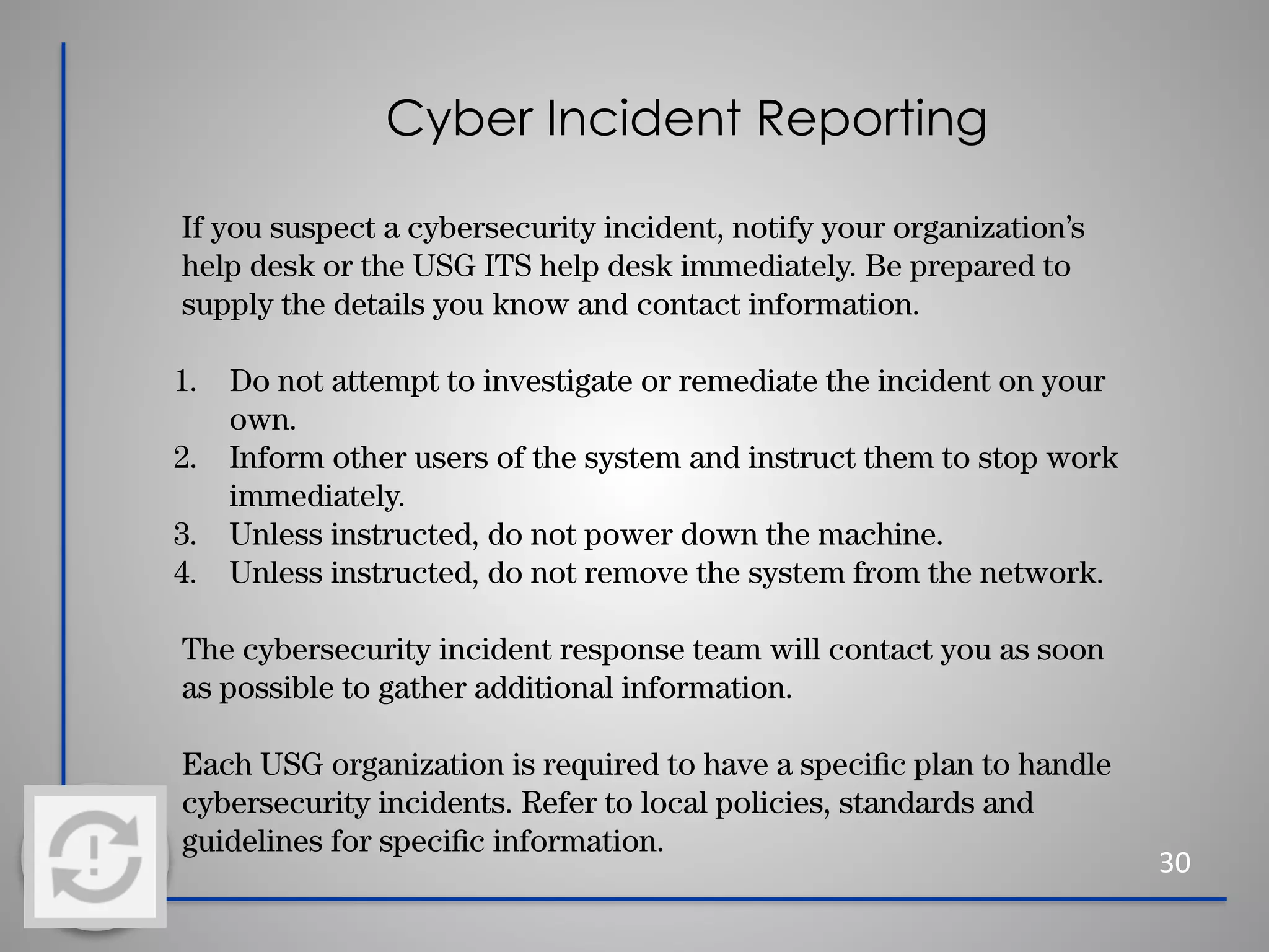 Cyber Incident Reporting
30
If you suspect a cybersecurity incident, notify your organization’s
help desk or the USG ITS help desk immediately. Be prepared to
supply the details you know and contact information.
1. Do not attempt to investigate or remediate the incident on your
own.
2. Inform other users of the system and instruct them to stop work
immediately.
3. Unless instructed, do not power down the machine.
4. Unless instructed, do not remove the system from the network.
The cybersecurity incident response team will contact you as soon
as possible to gather additional information.
Each USG organization is required to have a speciﬁc plan to handle
cybersecurity incidents. Refer to local policies, standards and
guidelines for speciﬁc information.
 
