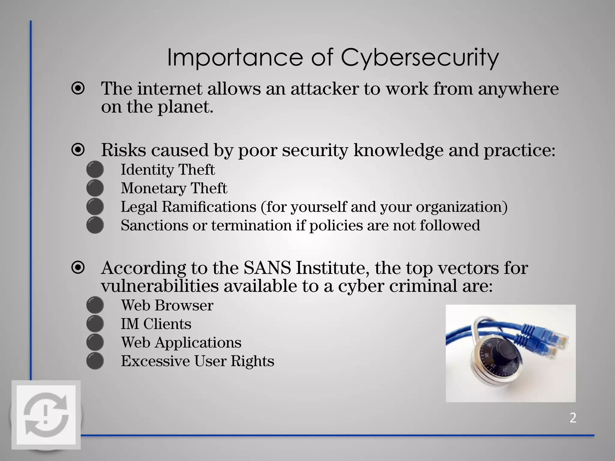 Importance of Cybersecurity
⦿ The internet allows an attacker to work from anywhere
on the planet.
⦿ Risks caused by poor security knowledge and practice:
⚫ Identity Theft
⚫ Monetary Theft
⚫ Legal Ramiﬁcations (for yourself and your organization)
⚫ Sanctions or termination if policies are not followed
⦿ According to the SANS Institute, the top vectors for
vulnerabilities available to a cyber criminal are:
⚫ Web Browser
⚫ IM Clients
⚫ Web Applications
⚫ Excessive User Rights
2
 