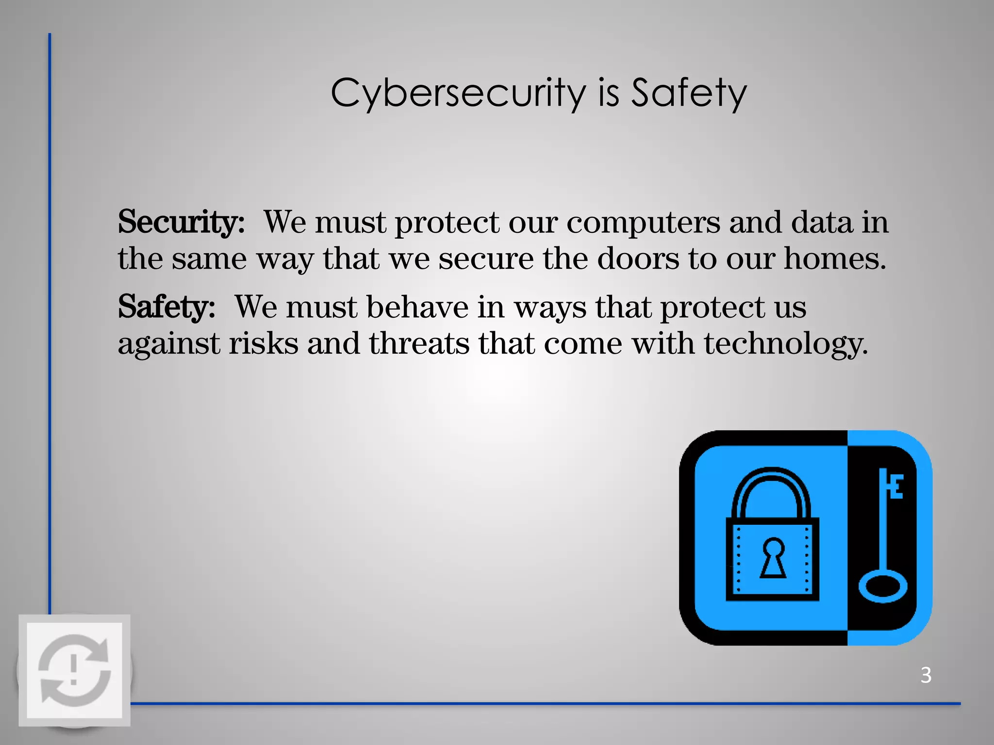 Cybersecurity is Safety
Security: We must protect our computers and data in
the same way that we secure the doors to our homes.
Safety: We must behave in ways that protect us
against risks and threats that come with technology.
3
 