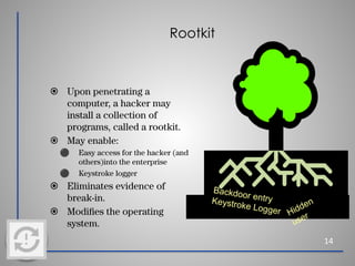 Rootkit
14
⦿ Upon penetrating a
computer, a hacker may
install a collection of
programs, called a rootkit.
⦿ May enable:
⚫ Easy access for the hacker (and
others)into the enterprise
⚫ Keystroke logger
⦿ Eliminates evidence of
break-in.
⦿ Modiﬁes the operating
system.
Backdoor entry
Keystroke Logger Hidden
user
 