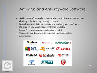 Anti-virus and Anti-spyware Software
20
• Anti-virus software detects certain types of malware and can
destroy it before any damage is done.
• Install and maintain anti-virus and anti-spyware software.
• Be sure to keep anti-virus software updated.
• Many free and commercial options exist.
• Contact your Technology Support Professional for
assistance.
 