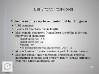 Use Strong Passwords
Make passwords easy to remember but hard to guess
• USG standards:
• Be at least ten characters in length
• Must contain characters from at least two of the following
four types of characters:
– English upper case (A-Z)
– English lower case (a-z)
– Numbers (0-9)
– Non-alphanumeric special characters ($, !, %, ^, …)
• Must not contain the user’s name or part of the user’s name
• Must not contain easily accessible or guessable personal
information about the user or user’s family, such as birthdays,
children’s names, addresses, etc.
23
 