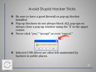 Avoid Stupid Hacker Tricks
⦿ Be sure to have a good ﬁrewall or pop-up blocker
installed.
⦿ Pop-up blockers do not always block ALL pop-ups so
always close a pop-up window using the ‘X’ in the upper
corner.
⦿ Never click “yes,” “accept” or even “cancel.”
⦿ Infected USB drives are often left unattended by
hackers in public places.
27
 