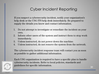 Cyber Incident Reporting
30
If you suspect a cybersecurity incident, notify your organization’s
help desk or the USG ITS help desk immediately. Be prepared to
supply the details you know and contact information.
1. Do not attempt to investigate or remediate the incident on your
own.
2. Inform other users of the system and instruct them to stop work
immediately.
3. Unless instructed, do not power down the machine.
4. Unless instructed, do not remove the system from the network.
The cybersecurity incident response team will contact you as soon
as possible to gather additional information.
Each USG organization is required to have a speciﬁc plan to handle
cybersecurity incidents. Refer to local policies, standards and
guidelines for speciﬁc information.
 