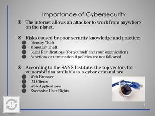Importance of Cybersecurity
⦿ The internet allows an attacker to work from anywhere
on the planet.
⦿ Risks caused by poor security knowledge and practice:
⚫ Identity Theft
⚫ Monetary Theft
⚫ Legal Ramiﬁcations (for yourself and your organization)
⚫ Sanctions or termination if policies are not followed
⦿ According to the SANS Institute, the top vectors for
vulnerabilities available to a cyber criminal are:
⚫ Web Browser
⚫ IM Clients
⚫ Web Applications
⚫ Excessive User Rights
2
 