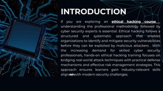 90%
INTRODUCTION
If you are exploring an ethical hacking course ,
understanding the professional methodology followed by
cyber security experts is essential. Ethical hacking follows a
structured and systematic approach that enables
organizations to identify and mitigate security vulnerabilities
before they can be exploited by malicious attackers . With
the increasing demand for skilled cyber security
professionals, hands-on ethical hacking training focuses on
bridging real-world attack techniques with practical defense
mechanisms and effective risk management strategies. This
approach ensures learners gain industry-relevant skills
aligned with modern security challenges.
 