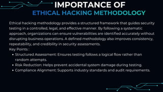 Ethical hacking methodology provides a structured framework that guides security
testing in a controlled, legal, and effective manner. By following a systematic
approach, organizations can ensure vulnerabilities are identified accurately without
disrupting business operations. A defined methodology also improves consistency,
repeatability, and credibility in security assessments.
Key Points :
Structured Assessment: Ensures testing follows a logical flow rather than
random attempts.
Risk Reduction: Helps prevent accidental system damage during testing.
Compliance Alignment: Supports industry standards and audit requirements.
IMPORTANCE OF
ETHICAL HACKING METHODOLOGY
 