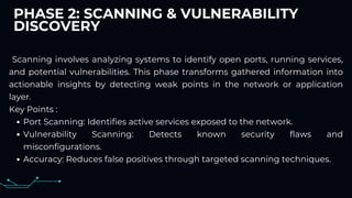 PHASE 2: SCANNING & VULNERABILITY
DISCOVERY
Scanning involves analyzing systems to identify open ports, running services,
and potential vulnerabilities. This phase transforms gathered information into
actionable insights by detecting weak points in the network or application
layer.
Key Points :
Port Scanning: Identifies active services exposed to the network.
Vulnerability Scanning: Detects known security flaws and
misconfigurations.
Accuracy: Reduces false positives through targeted scanning techniques.
 