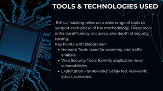 TOOLS & TECHNOLOGIES USED
Ethical hacking relies on a wide range of tools to
support each phase of the methodology. These tools
enhance efficiency, accuracy, and depth of security
testing.
Key Points with Elaboration:
Network Tools: Used for scanning and traffic
analysis.
Web Security Tools: Identify application-level
vulnerabilities.
Exploitation Frameworks: Safely test real-world
attack scenarios.
 