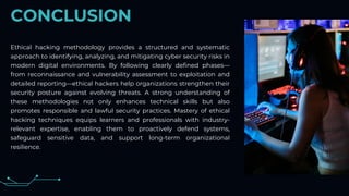 CONCLUSION
Ethical hacking methodology provides a structured and systematic
approach to identifying, analyzing, and mitigating cyber security risks in
modern digital environments. By following clearly defined phases—
from reconnaissance and vulnerability assessment to exploitation and
detailed reporting—ethical hackers help organizations strengthen their
security posture against evolving threats. A strong understanding of
these methodologies not only enhances technical skills but also
promotes responsible and lawful security practices. Mastery of ethical
hacking techniques equips learners and professionals with industry-
relevant expertise, enabling them to proactively defend systems,
safeguard sensitive data, and support long-term organizational
resilience.
 