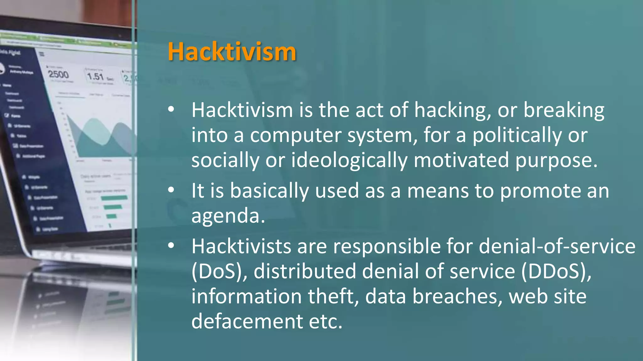 Hacktivism
• Hacktivism is the act of hacking, or breaking
into a computer system, for a politically or
socially or ideologically motivated purpose.
• It is basically used as a means to promote an
agenda.
• Hacktivists are responsible for denial-of-service
(DoS), distributed denial of service (DDoS),
information theft, data breaches, web site
defacement etc.
 