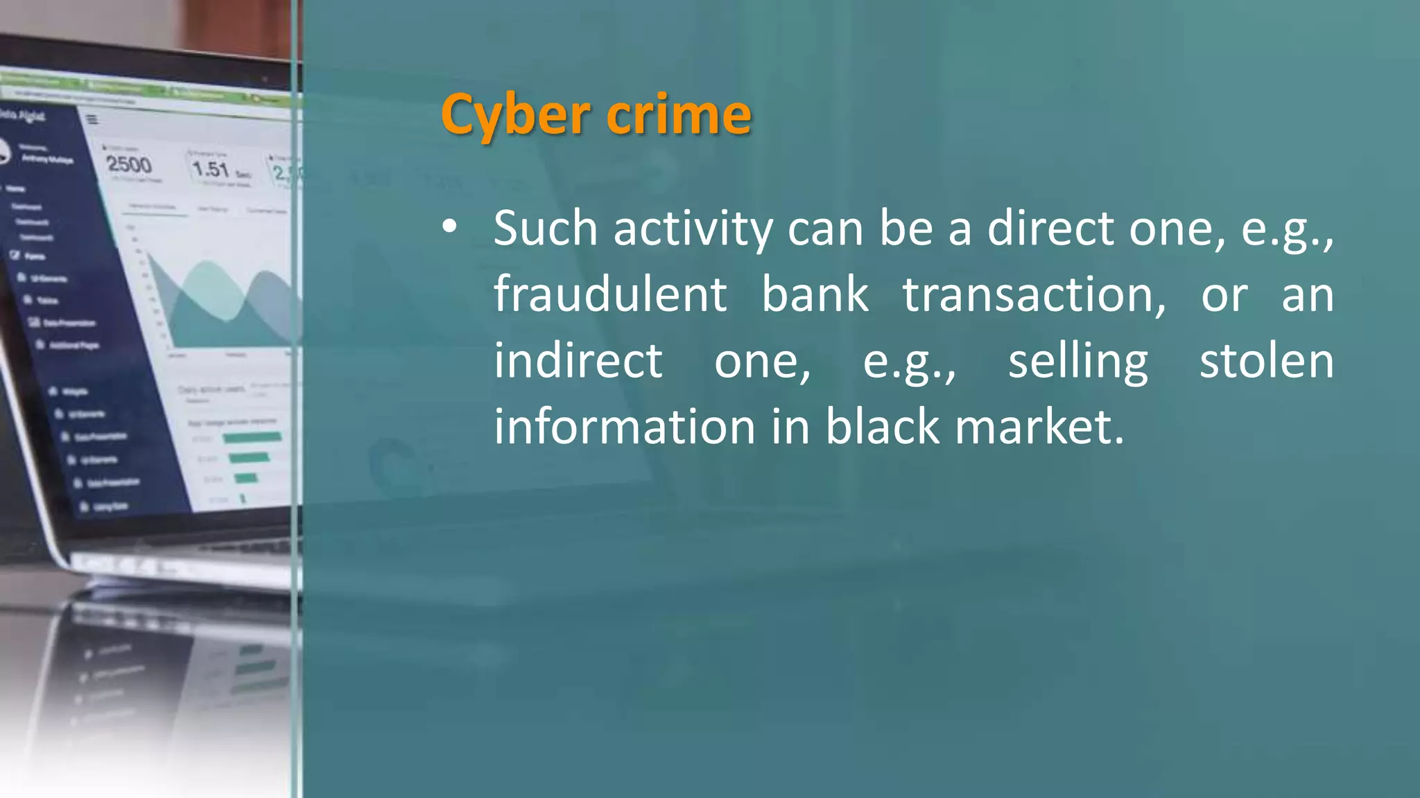 Cyber crime
• Such activity can be a direct one, e.g.,
fraudulent bank transaction, or an
indirect one, e.g., selling stolen
information in black market.
 