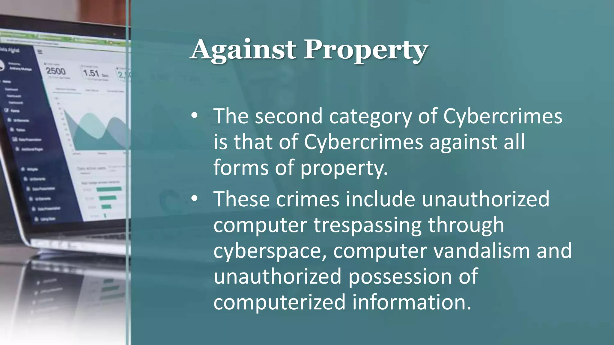 Against Property
• The second category of Cybercrimes
is that of Cybercrimes against all
forms of property.
• These crimes include unauthorized
computer trespassing through
cyberspace, computer vandalism and
unauthorized possession of
computerized information.
 
