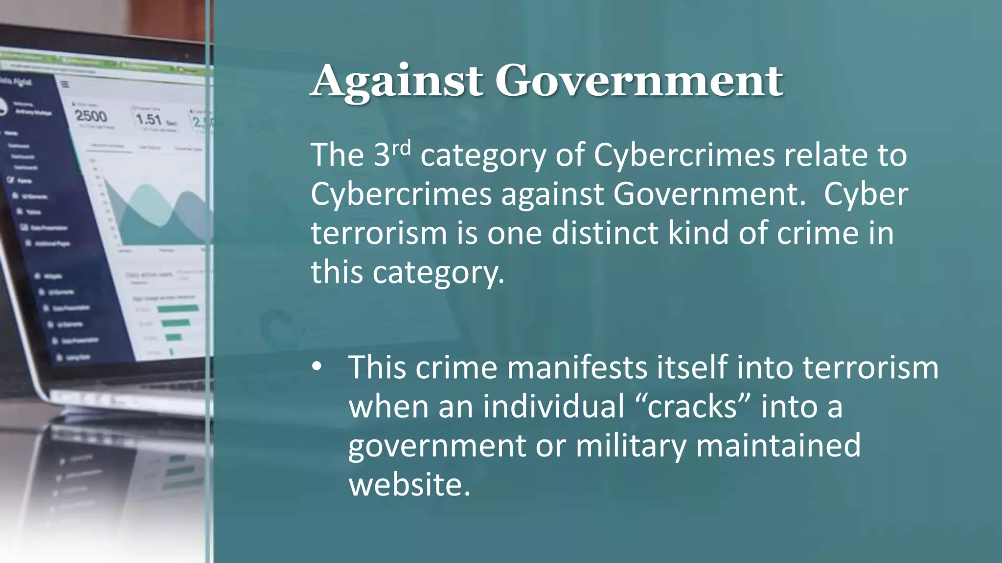 Against Government
The 3rd category of Cybercrimes relate to
Cybercrimes against Government. Cyber
terrorism is one distinct kind of crime in
this category.
• This crime manifests itself into terrorism
when an individual “cracks” into a
government or military maintained
website.
 