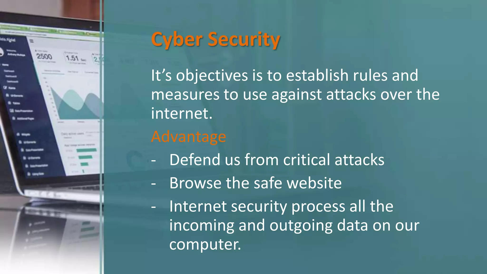 Cyber Security
It’s objectives is to establish rules and
measures to use against attacks over the
internet.
Advantage
- Defend us from critical attacks
- Browse the safe website
- Internet security process all the
incoming and outgoing data on our
computer.
 