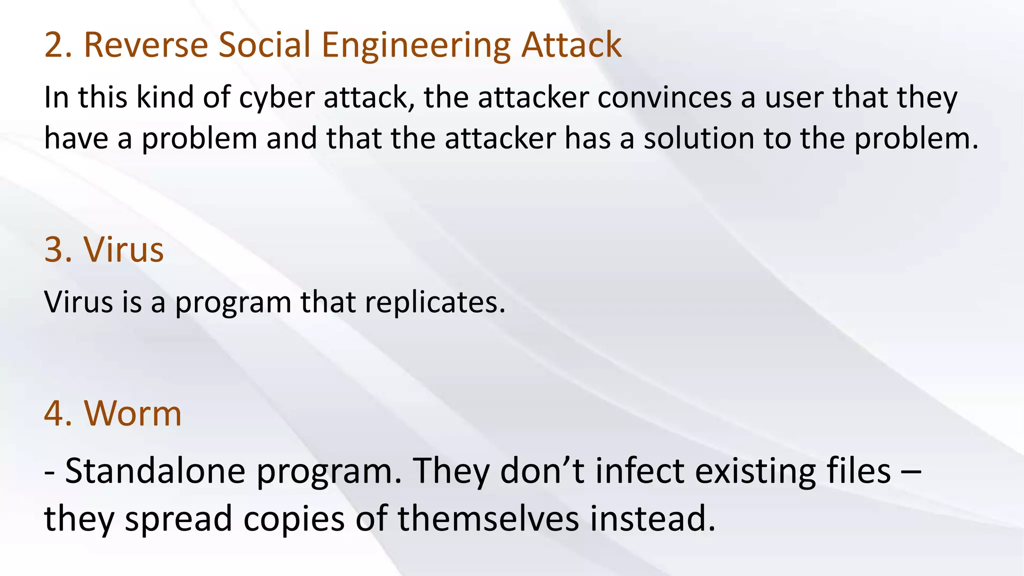 2. Reverse Social Engineering Attack
In this kind of cyber attack, the attacker convinces a user that they
have a problem and that the attacker has a solution to the problem.
3. Virus
Virus is a program that replicates.
4. Worm
- Standalone program. They don’t infect existing files –
they spread copies of themselves instead.
 